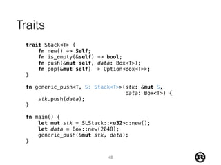 Traits
trait Stack<T> {
fn new() -> Self;
fn is_empty(&self) -> bool;
fn push(&mut self, data: Box<T>);
fn pop(&mut self) -> Option<Box<T>>;
}
fn generic_push<T, S: Stack<T>>(stk: &mut S,
data: Box<T>) {
stk.push(data);
}
fn main() {
let mut stk = SLStack::<u32>::new();
let data = Box::new(2048);
generic_push(&mut stk, data);
}
48
 