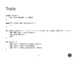 Traits
trait Clone {
fn clone(&self) -> Self;
}
impl<T> Clone for SLStack<T> {
...
}
fn immut_push<T, S: Stack<T>+Clone>(stk: &S, data: Box<T>) -> S {
let mut dup = stk.clone();
dup.push(data);
dup
}
fn main() {
let stk = SLStack::<u32>::new();
let data = Box::new(2048);
let stk = immut_push(&stk, data);
}
49
 