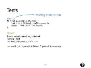Tests
#[test]
fn test_pop_empty_stack() {
let stk = SLStack::<u32>::new();
assert!(stk.pop() == None);
}
Testing annotation
$ rustc --test slstack.rs; ./slstack
running 1 test
test test_pop_empty_stack … ok
test result: ok. 1 passed; 0 failed; 0 ignored; 0 measured
Passed
55
 