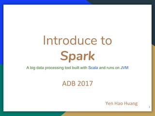 A big data processing tool built with Scala and runs on JVM
Introduce to
Spark
ADB 2017
Yen Hao Huang
1
 