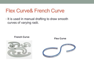 Flex Curve& French Curve
• It is used in manual drafting to draw smooth
curves of varying radii.
French Curve
Flex Curve
 