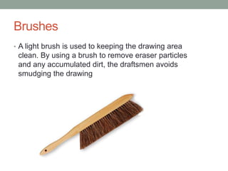 Brushes
• A light brush is used to keeping the drawing area
clean. By using a brush to remove eraser particles
and any accumulated dirt, the draftsmen avoids
smudging the drawing
 