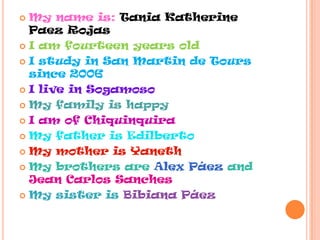  My name is: Tania Katherine
Paez Rojas
I am fourteen years old
I study in San Martin de Tours
since 2006
I live in Sogamoso
My family is happy
I am of Chiquinquira
My father is Edilberto
My mother is Yaneth
My brothers are Alex Páez and
Jean Carlos Sanches
My sister is Bibiana Páez