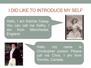 I DID LIKE TO INTRODUCE MY SELF

Hallo, I am Katrine Casey.
You can call me Kathy. I
am     from   Manchester,
England.


                  Hallo,    my    name     is
                  Christopher Jonson. Pleace
                  call me Chris. I am from
                  Toronto, Canada.
 