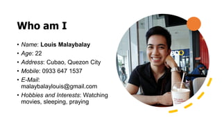 Who am I
• Name: Louis Malaybalay
• Age: 22
• Address: Cubao, Quezon City
• Mobile: 0933 647 1537
• E-Mail:
malaybalaylouis@gmail.com
• Hobbies and Interests: Watching
movies, sleeping, praying
 