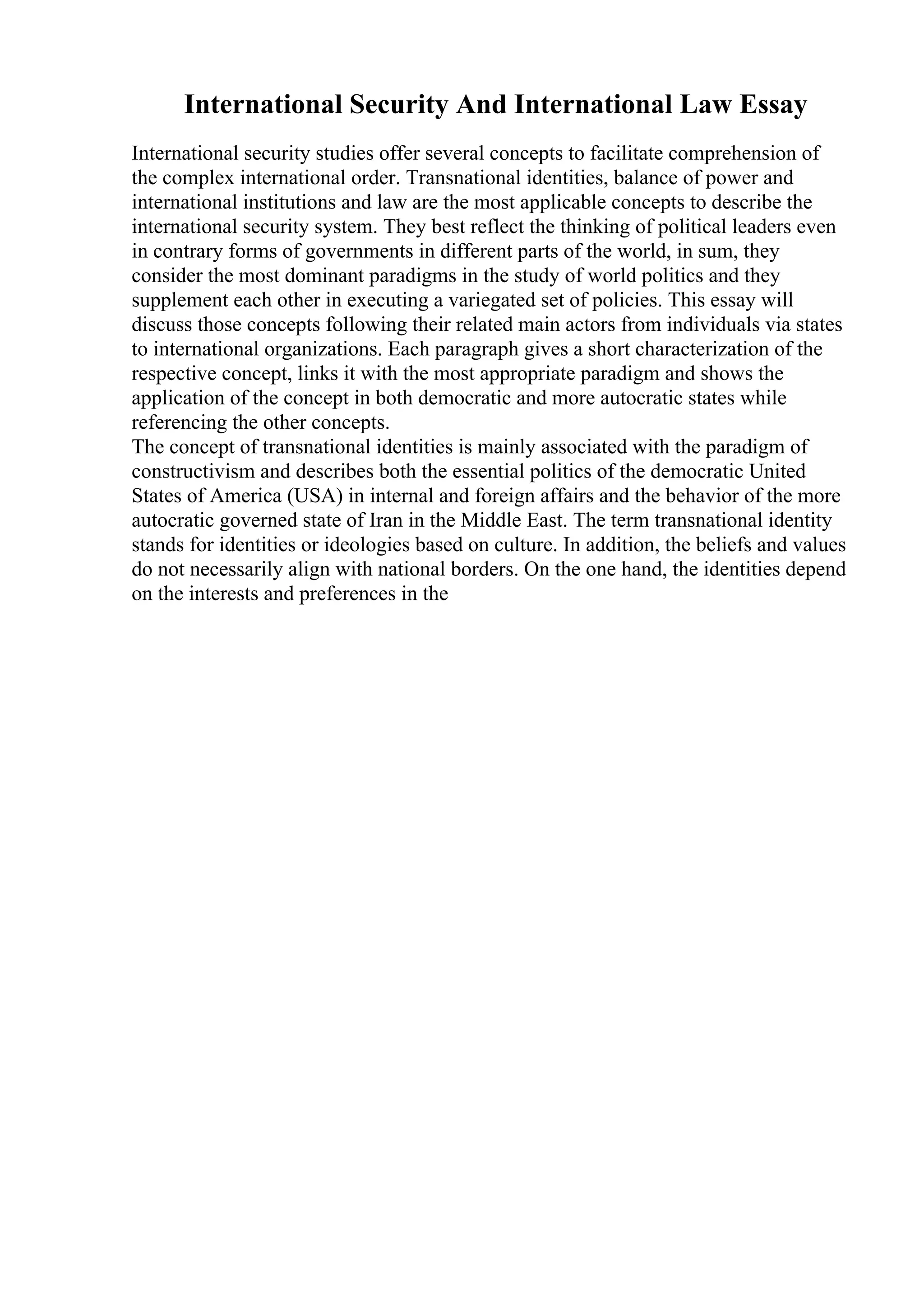International Security And International Law Essay
International security studies offer several concepts to facilitate comprehension of
the complex international order. Transnational identities, balance of power and
international institutions and law are the most applicable concepts to describe the
international security system. They best reflect the thinking of political leaders even
in contrary forms of governments in different parts of the world, in sum, they
consider the most dominant paradigms in the study of world politics and they
supplement each other in executing a variegated set of policies. This essay will
discuss those concepts following their related main actors from individuals via states
to international organizations. Each paragraph gives a short characterization of the
respective concept, links it with the most appropriate paradigm and shows the
application of the concept in both democratic and more autocratic states while
referencing the other concepts.
The concept of transnational identities is mainly associated with the paradigm of
constructivism and describes both the essential politics of the democratic United
States of America (USA) in internal and foreign affairs and the behavior of the more
autocratic governed state of Iran in the Middle East. The term transnational identity
stands for identities or ideologies based on culture. In addition, the beliefs and values
do not necessarily align with national borders. On the one hand, the identities depend
on the interests and preferences in the
 