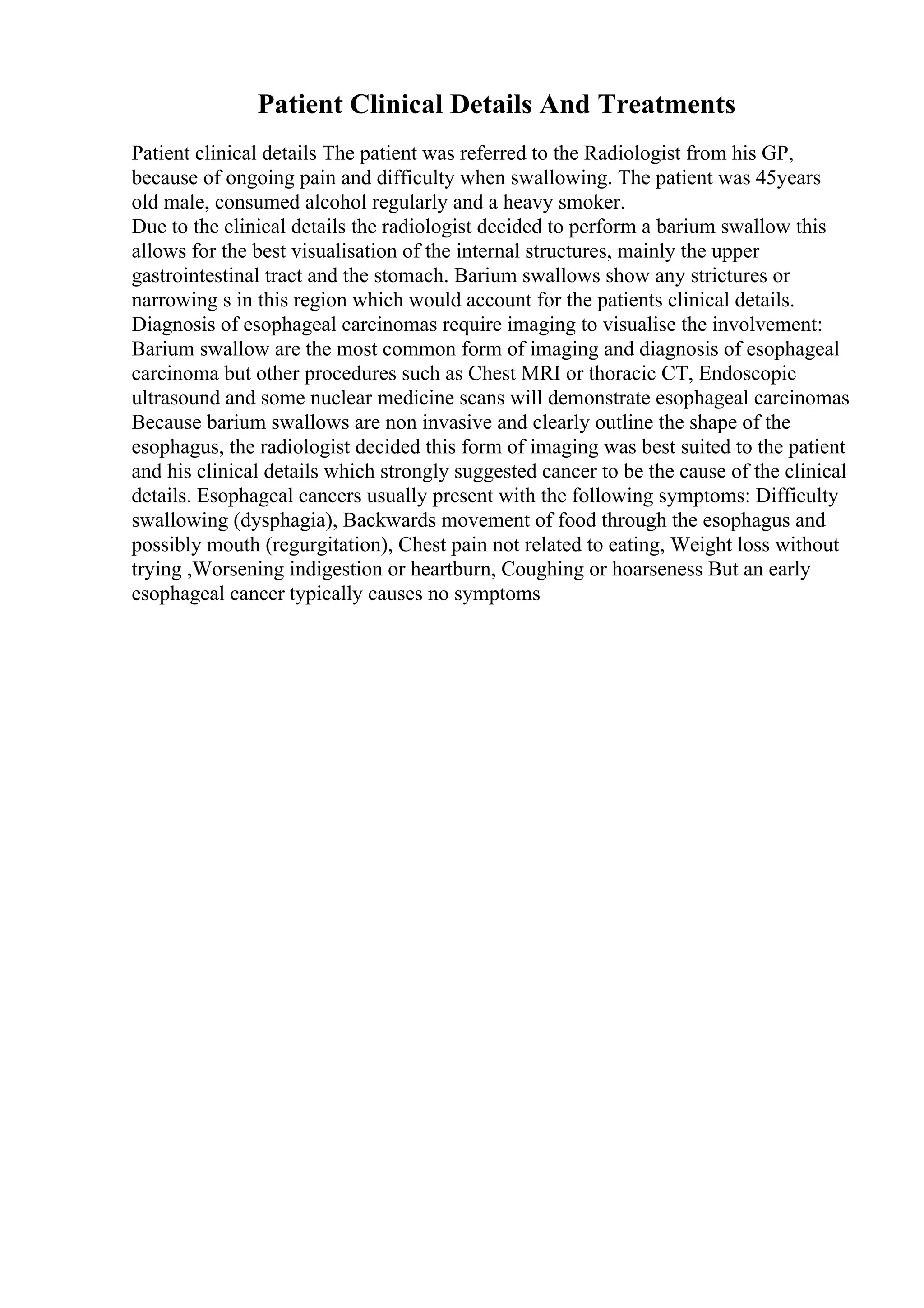 Patient Clinical Details And Treatments
Patient clinical details The patient was referred to the Radiologist from his GP,
because of ongoing pain and difficulty when swallowing. The patient was 45years
old male, consumed alcohol regularly and a heavy smoker.
Due to the clinical details the radiologist decided to perform a barium swallow this
allows for the best visualisation of the internal structures, mainly the upper
gastrointestinal tract and the stomach. Barium swallows show any strictures or
narrowing s in this region which would account for the patients clinical details.
Diagnosis of esophageal carcinomas require imaging to visualise the involvement:
Barium swallow are the most common form of imaging and diagnosis of esophageal
carcinoma but other procedures such as Chest MRI or thoracic CT, Endoscopic
ultrasound and some nuclear medicine scans will demonstrate esophageal carcinomas
Because barium swallows are non invasive and clearly outline the shape of the
esophagus, the radiologist decided this form of imaging was best suited to the patient
and his clinical details which strongly suggested cancer to be the cause of the clinical
details. Esophageal cancers usually present with the following symptoms: Difficulty
swallowing (dysphagia), Backwards movement of food through the esophagus and
possibly mouth (regurgitation), Chest pain not related to eating, Weight loss without
trying ,Worsening indigestion or heartburn, Coughing or hoarseness But an early
esophageal cancer typically causes no symptoms
 