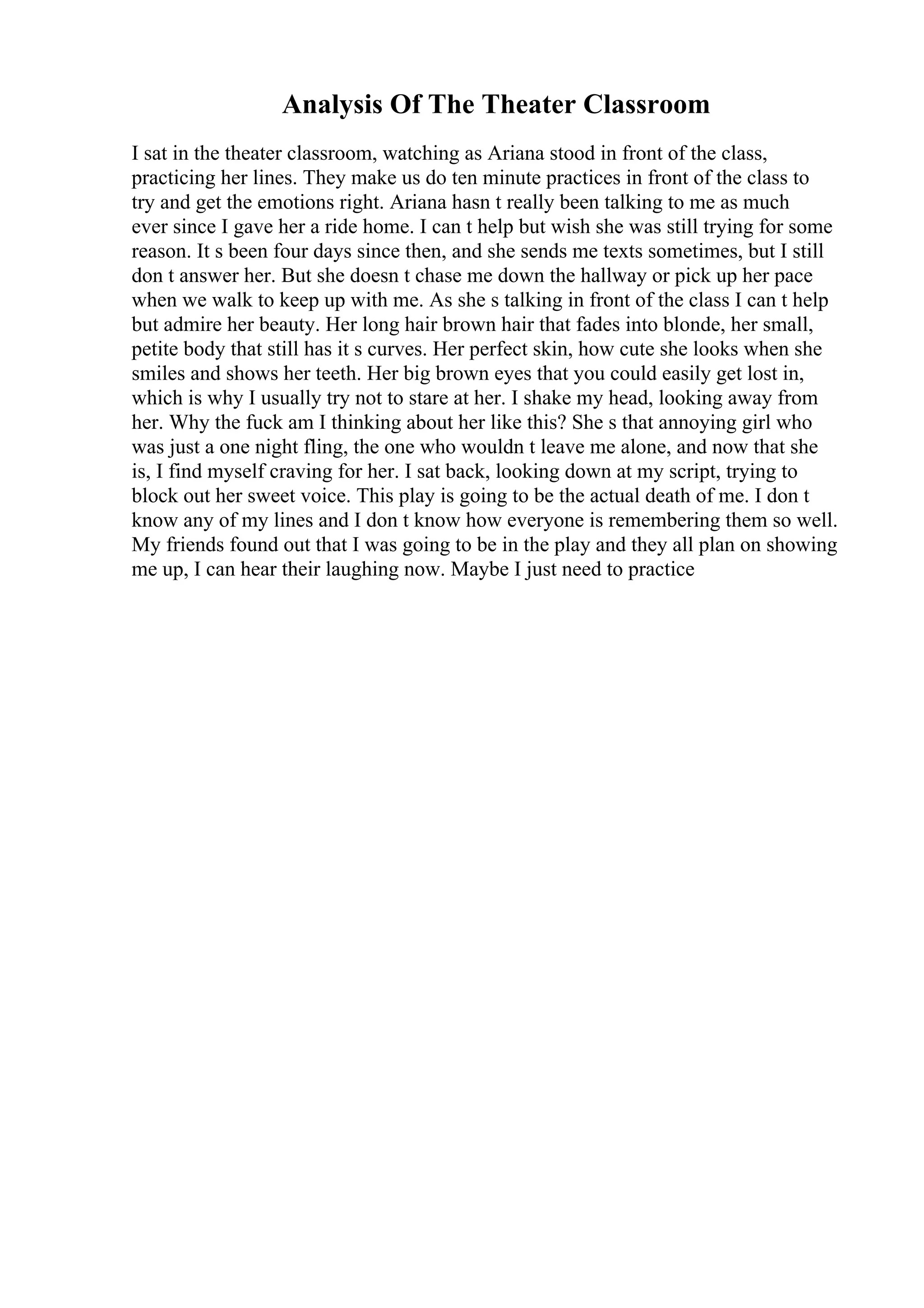 Analysis Of The Theater Classroom
I sat in the theater classroom, watching as Ariana stood in front of the class,
practicing her lines. They make us do ten minute practices in front of the class to
try and get the emotions right. Ariana hasn t really been talking to me as much
ever since I gave her a ride home. I can t help but wish she was still trying for some
reason. It s been four days since then, and she sends me texts sometimes, but I still
don t answer her. But she doesn t chase me down the hallway or pick up her pace
when we walk to keep up with me. As she s talking in front of the class I can t help
but admire her beauty. Her long hair brown hair that fades into blonde, her small,
petite body that still has it s curves. Her perfect skin, how cute she looks when she
smiles and shows her teeth. Her big brown eyes that you could easily get lost in,
which is why I usually try not to stare at her. I shake my head, looking away from
her. Why the fuck am I thinking about her like this? She s that annoying girl who
was just a one night fling, the one who wouldn t leave me alone, and now that she
is, I find myself craving for her. I sat back, looking down at my script, trying to
block out her sweet voice. This play is going to be the actual death of me. I don t
know any of my lines and I don t know how everyone is remembering them so well.
My friends found out that I was going to be in the play and they all plan on showing
me up, I can hear their laughing now. Maybe I just need to practice
 