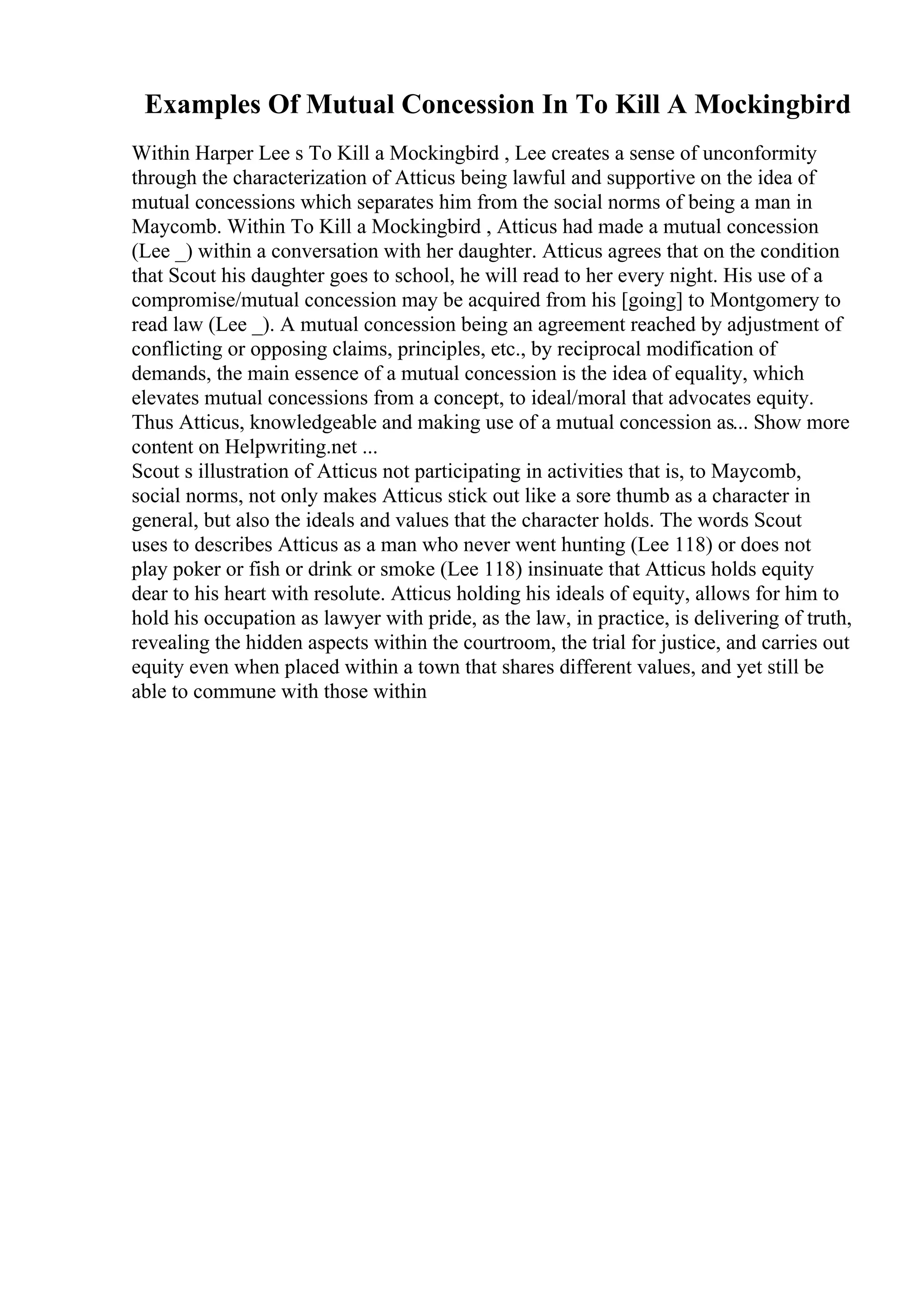 Examples Of Mutual Concession In To Kill A Mockingbird
Within Harper Lee s To Kill a Mockingbird , Lee creates a sense of unconformity
through the characterization of Atticus being lawful and supportive on the idea of
mutual concessions which separates him from the social norms of being a man in
Maycomb. Within To Kill a Mockingbird , Atticus had made a mutual concession
(Lee _) within a conversation with her daughter. Atticus agrees that on the condition
that Scout his daughter goes to school, he will read to her every night. His use of a
compromise/mutual concession may be acquired from his [going] to Montgomery to
read law (Lee _). A mutual concession being an agreement reached by adjustment of
conflicting or opposing claims, principles, etc., by reciprocal modification of
demands, the main essence of a mutual concession is the idea of equality, which
elevates mutual concessions from a concept, to ideal/moral that advocates equity.
Thus Atticus, knowledgeable and making use of a mutual concession as... Show more
content on Helpwriting.net ...
Scout s illustration of Atticus not participating in activities that is, to Maycomb,
social norms, not only makes Atticus stick out like a sore thumb as a character in
general, but also the ideals and values that the character holds. The words Scout
uses to describes Atticus as a man who never went hunting (Lee 118) or does not
play poker or fish or drink or smoke (Lee 118) insinuate that Atticus holds equity
dear to his heart with resolute. Atticus holding his ideals of equity, allows for him to
hold his occupation as lawyer with pride, as the law, in practice, is delivering of truth,
revealing the hidden aspects within the courtroom, the trial for justice, and carries out
equity even when placed within a town that shares different values, and yet still be
able to commune with those within
 