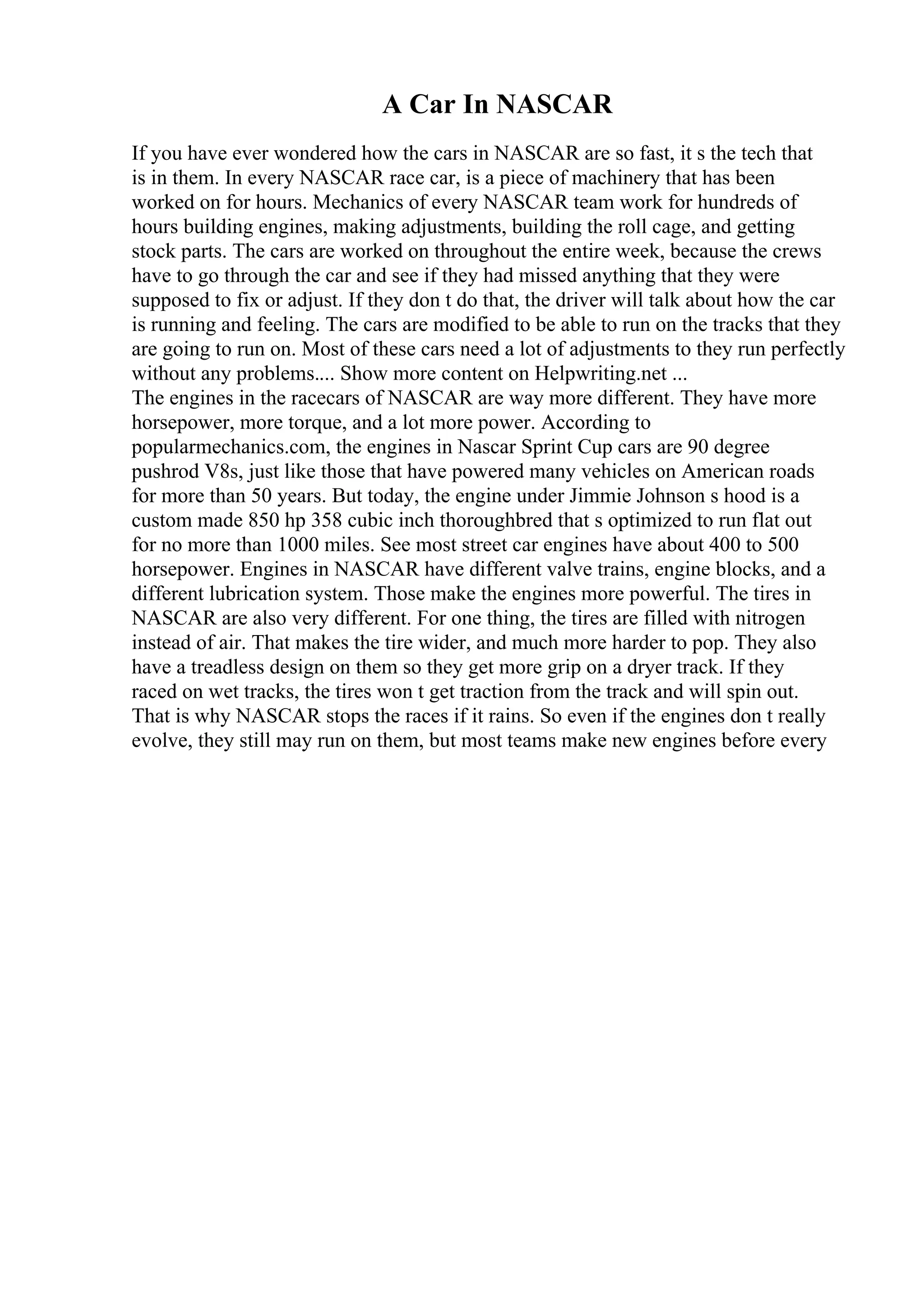 A Car In NASCAR
If you have ever wondered how the cars in NASCAR are so fast, it s the tech that
is in them. In every NASCAR race car, is a piece of machinery that has been
worked on for hours. Mechanics of every NASCAR team work for hundreds of
hours building engines, making adjustments, building the roll cage, and getting
stock parts. The cars are worked on throughout the entire week, because the crews
have to go through the car and see if they had missed anything that they were
supposed to fix or adjust. If they don t do that, the driver will talk about how the car
is running and feeling. The cars are modified to be able to run on the tracks that they
are going to run on. Most of these cars need a lot of adjustments to they run perfectly
without any problems.... Show more content on Helpwriting.net ...
The engines in the racecars of NASCAR are way more different. They have more
horsepower, more torque, and a lot more power. According to
popularmechanics.com, the engines in Nascar Sprint Cup cars are 90 degree
pushrod V8s, just like those that have powered many vehicles on American roads
for more than 50 years. But today, the engine under Jimmie Johnson s hood is a
custom made 850 hp 358 cubic inch thoroughbred that s optimized to run flat out
for no more than 1000 miles. See most street car engines have about 400 to 500
horsepower. Engines in NASCAR have different valve trains, engine blocks, and a
different lubrication system. Those make the engines more powerful. The tires in
NASCAR are also very different. For one thing, the tires are filled with nitrogen
instead of air. That makes the tire wider, and much more harder to pop. They also
have a treadless design on them so they get more grip on a dryer track. If they
raced on wet tracks, the tires won t get traction from the track and will spin out.
That is why NASCAR stops the races if it rains. So even if the engines don t really
evolve, they still may run on them, but most teams make new engines before every
 