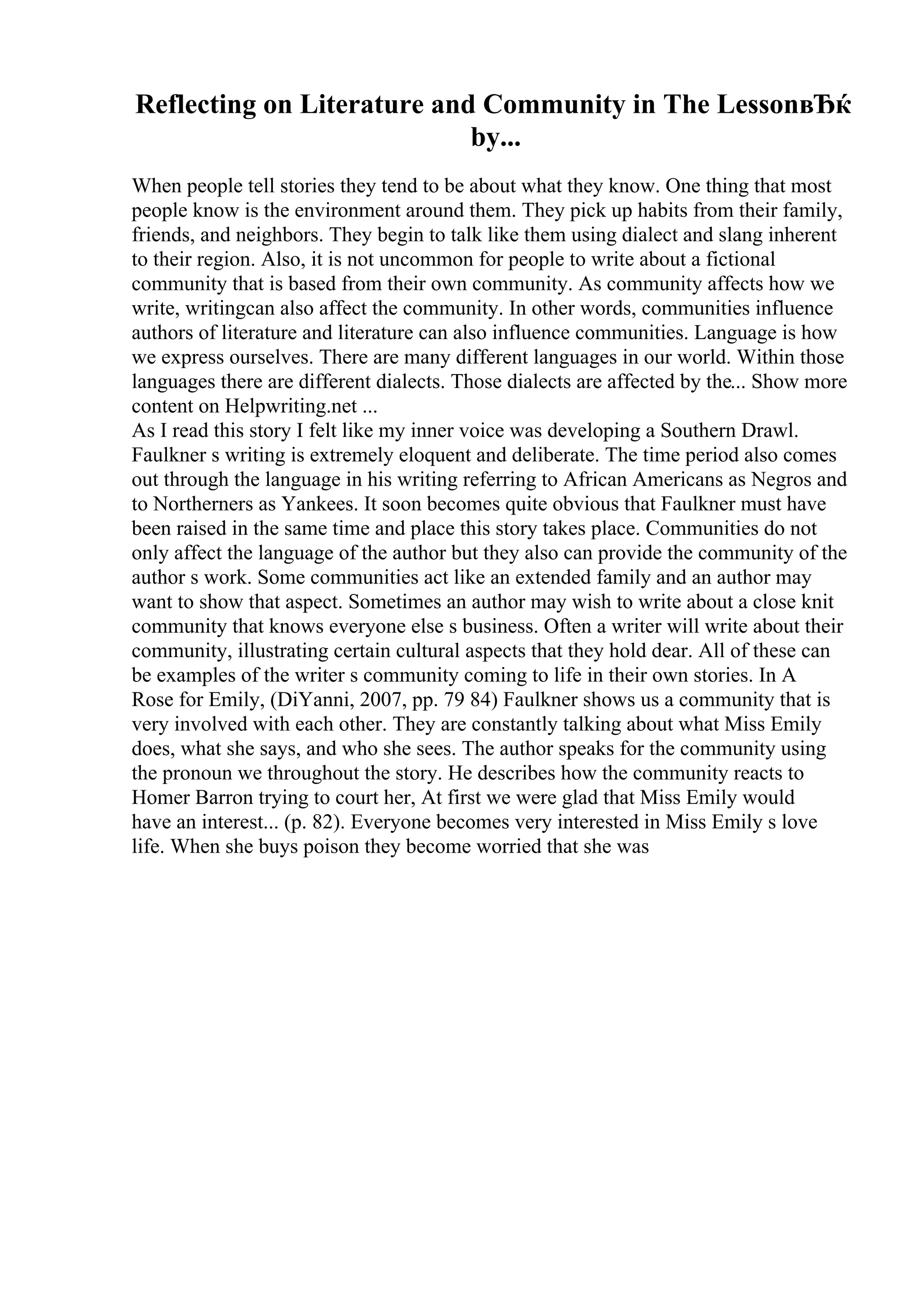 Reflecting on Literature and Community in The LessonвЂќ
by...
When people tell stories they tend to be about what they know. One thing that most
people know is the environment around them. They pick up habits from their family,
friends, and neighbors. They begin to talk like them using dialect and slang inherent
to their region. Also, it is not uncommon for people to write about a fictional
community that is based from their own community. As community affects how we
write, writingcan also affect the community. In other words, communities influence
authors of literature and literature can also influence communities. Language is how
we express ourselves. There are many different languages in our world. Within those
languages there are different dialects. Those dialects are affected by the... Show more
content on Helpwriting.net ...
As I read this story I felt like my inner voice was developing a Southern Drawl.
Faulkner s writing is extremely eloquent and deliberate. The time period also comes
out through the language in his writing referring to African Americans as Negros and
to Northerners as Yankees. It soon becomes quite obvious that Faulkner must have
been raised in the same time and place this story takes place. Communities do not
only affect the language of the author but they also can provide the community of the
author s work. Some communities act like an extended family and an author may
want to show that aspect. Sometimes an author may wish to write about a close knit
community that knows everyone else s business. Often a writer will write about their
community, illustrating certain cultural aspects that they hold dear. All of these can
be examples of the writer s community coming to life in their own stories. In A
Rose for Emily, (DiYanni, 2007, pp. 79 84) Faulkner shows us a community that is
very involved with each other. They are constantly talking about what Miss Emily
does, what she says, and who she sees. The author speaks for the community using
the pronoun we throughout the story. He describes how the community reacts to
Homer Barron trying to court her, At first we were glad that Miss Emily would
have an interest... (p. 82). Everyone becomes very interested in Miss Emily s love
life. When she buys poison they become worried that she was
 