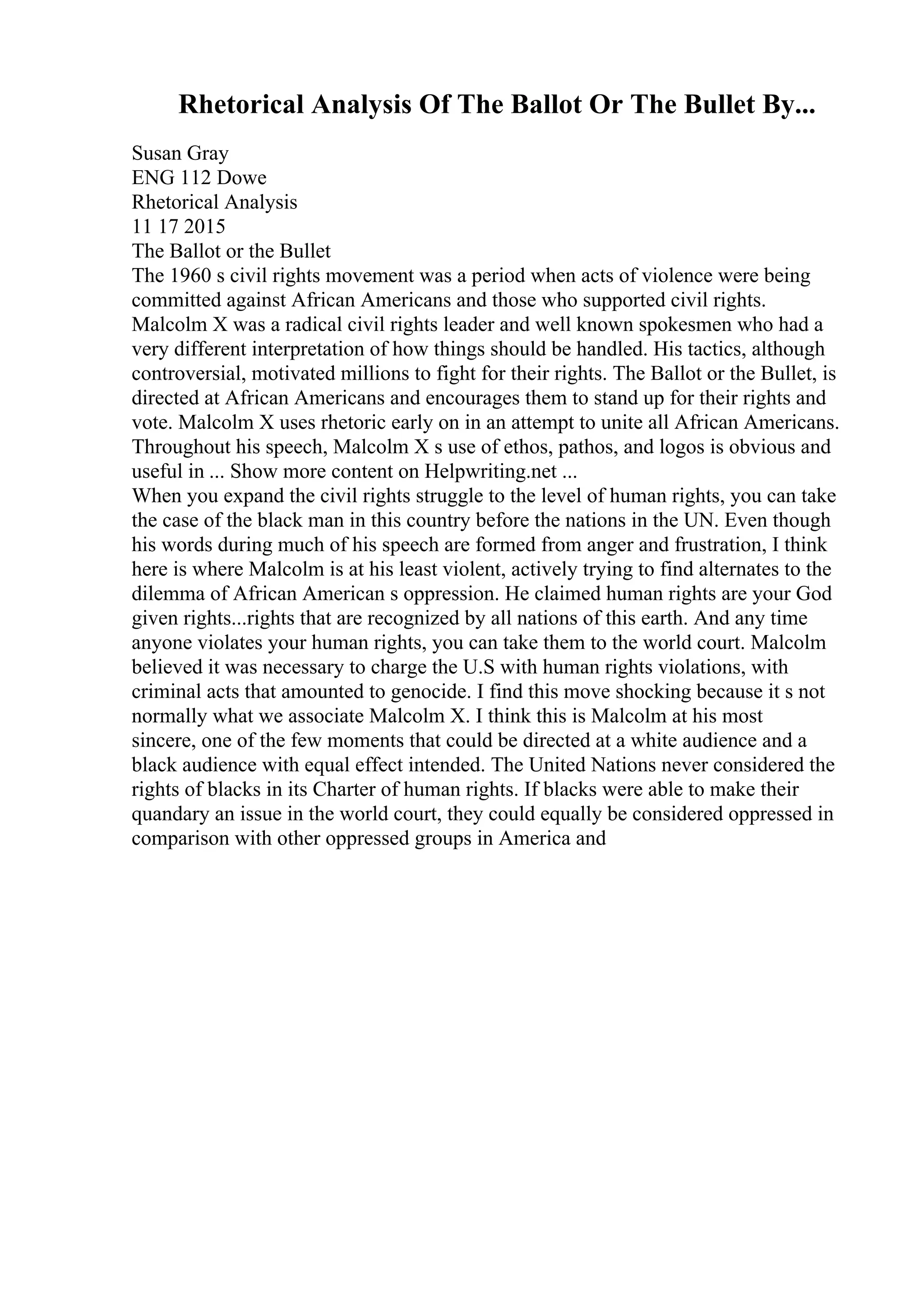 Rhetorical Analysis Of The Ballot Or The Bullet By...
Susan Gray
ENG 112 Dowe
Rhetorical Analysis
11 17 2015
The Ballot or the Bullet
The 1960 s civil rights movement was a period when acts of violence were being
committed against African Americans and those who supported civil rights.
Malcolm X was a radical civil rights leader and well known spokesmen who had a
very different interpretation of how things should be handled. His tactics, although
controversial, motivated millions to fight for their rights. The Ballot or the Bullet, is
directed at African Americans and encourages them to stand up for their rights and
vote. Malcolm X uses rhetoric early on in an attempt to unite all African Americans.
Throughout his speech, Malcolm X s use of ethos, pathos, and logos is obvious and
useful in ... Show more content on Helpwriting.net ...
When you expand the civil rights struggle to the level of human rights, you can take
the case of the black man in this country before the nations in the UN. Even though
his words during much of his speech are formed from anger and frustration, I think
here is where Malcolm is at his least violent, actively trying to find alternates to the
dilemma of African American s oppression. He claimed human rights are your God
given rights...rights that are recognized by all nations of this earth. And any time
anyone violates your human rights, you can take them to the world court. Malcolm
believed it was necessary to charge the U.S with human rights violations, with
criminal acts that amounted to genocide. I find this move shocking because it s not
normally what we associate Malcolm X. I think this is Malcolm at his most
sincere, one of the few moments that could be directed at a white audience and a
black audience with equal effect intended. The United Nations never considered the
rights of blacks in its Charter of human rights. If blacks were able to make their
quandary an issue in the world court, they could equally be considered oppressed in
comparison with other oppressed groups in America and
 