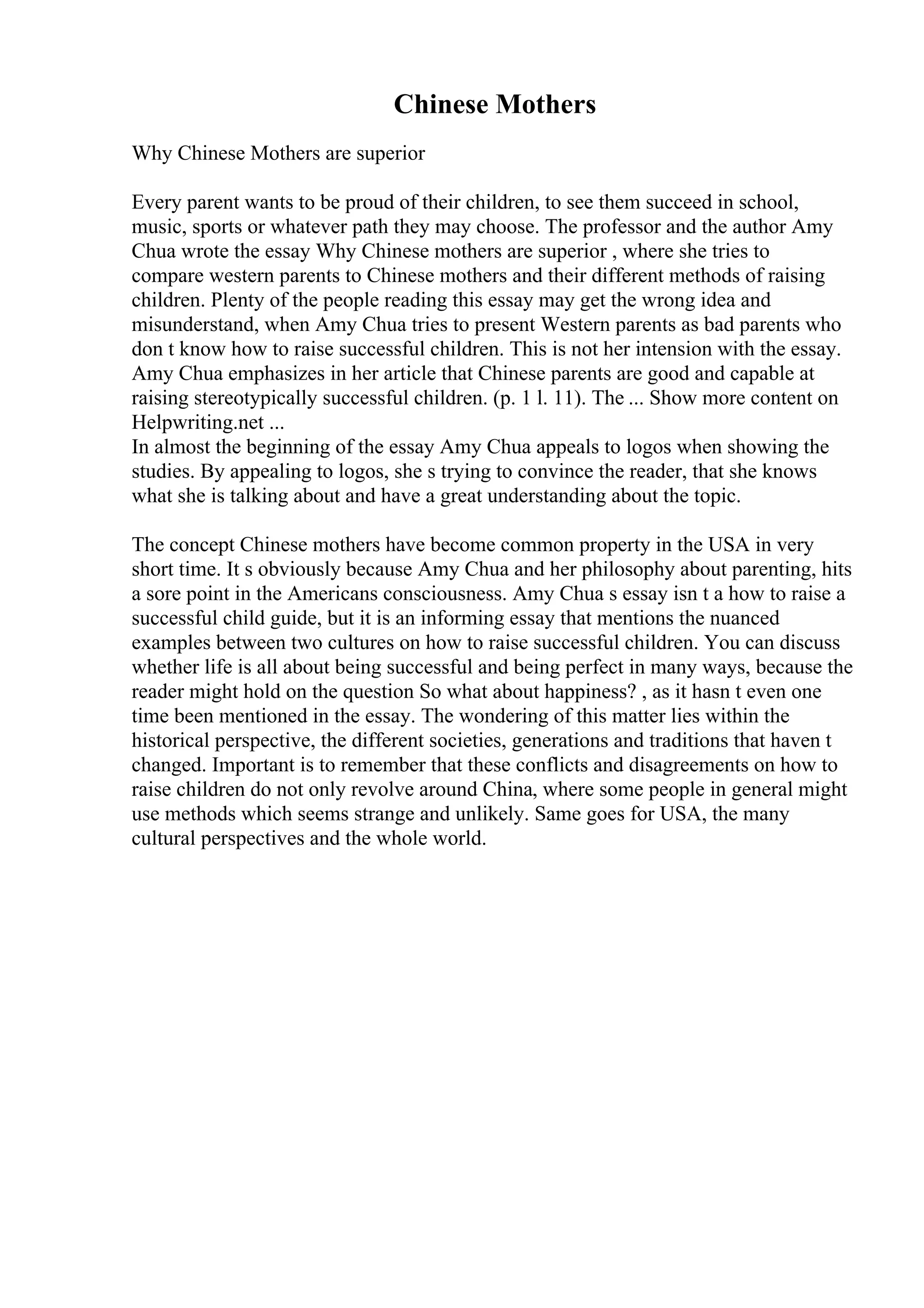 Chinese Mothers
Why Chinese Mothers are superior
Every parent wants to be proud of their children, to see them succeed in school,
music, sports or whatever path they may choose. The professor and the author Amy
Chua wrote the essay Why Chinese mothers are superior , where she tries to
compare western parents to Chinese mothers and their different methods of raising
children. Plenty of the people reading this essay may get the wrong idea and
misunderstand, when Amy Chua tries to present Western parents as bad parents who
don t know how to raise successful children. This is not her intension with the essay.
Amy Chua emphasizes in her article that Chinese parents are good and capable at
raising stereotypically successful children. (p. 1 l. 11). The ... Show more content on
Helpwriting.net ...
In almost the beginning of the essay Amy Chua appeals to logos when showing the
studies. By appealing to logos, she s trying to convince the reader, that she knows
what she is talking about and have a great understanding about the topic.
The concept Chinese mothers have become common property in the USA in very
short time. It s obviously because Amy Chua and her philosophy about parenting, hits
a sore point in the Americans consciousness. Amy Chua s essay isn t a how to raise a
successful child guide, but it is an informing essay that mentions the nuanced
examples between two cultures on how to raise successful children. You can discuss
whether life is all about being successful and being perfect in many ways, because the
reader might hold on the question So what about happiness? , as it hasn t even one
time been mentioned in the essay. The wondering of this matter lies within the
historical perspective, the different societies, generations and traditions that haven t
changed. Important is to remember that these conflicts and disagreements on how to
raise children do not only revolve around China, where some people in general might
use methods which seems strange and unlikely. Same goes for USA, the many
cultural perspectives and the whole world.
 