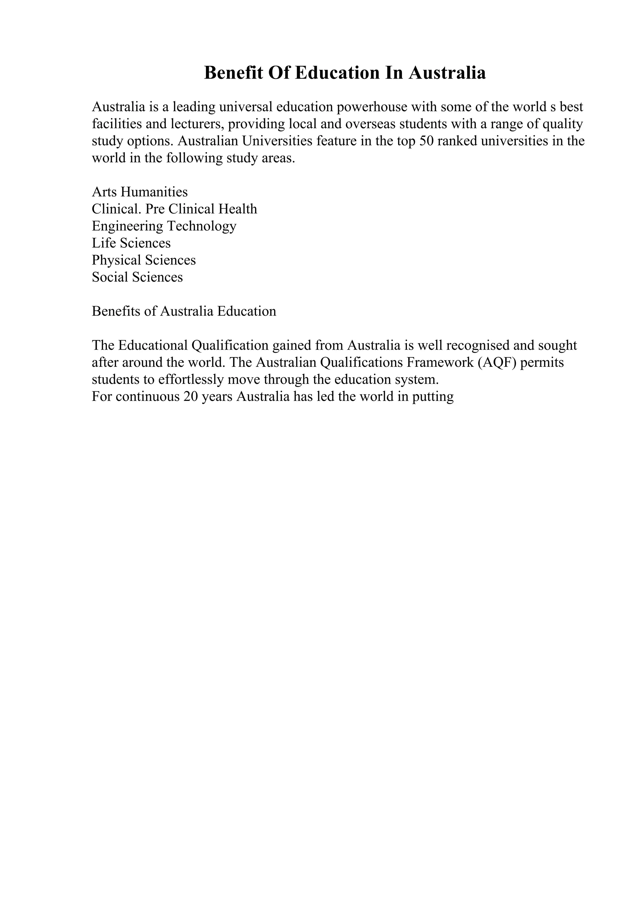 Benefit Of Education In Australia
Australia is a leading universal education powerhouse with some of the world s best
facilities and lecturers, providing local and overseas students with a range of quality
study options. Australian Universities feature in the top 50 ranked universities in the
world in the following study areas.
Arts Humanities
Clinical. Pre Clinical Health
Engineering Technology
Life Sciences
Physical Sciences
Social Sciences
Benefits of Australia Education
The Educational Qualification gained from Australia is well recognised and sought
after around the world. The Australian Qualifications Framework (AQF) permits
students to effortlessly move through the education system.
For continuous 20 years Australia has led the world in putting
 