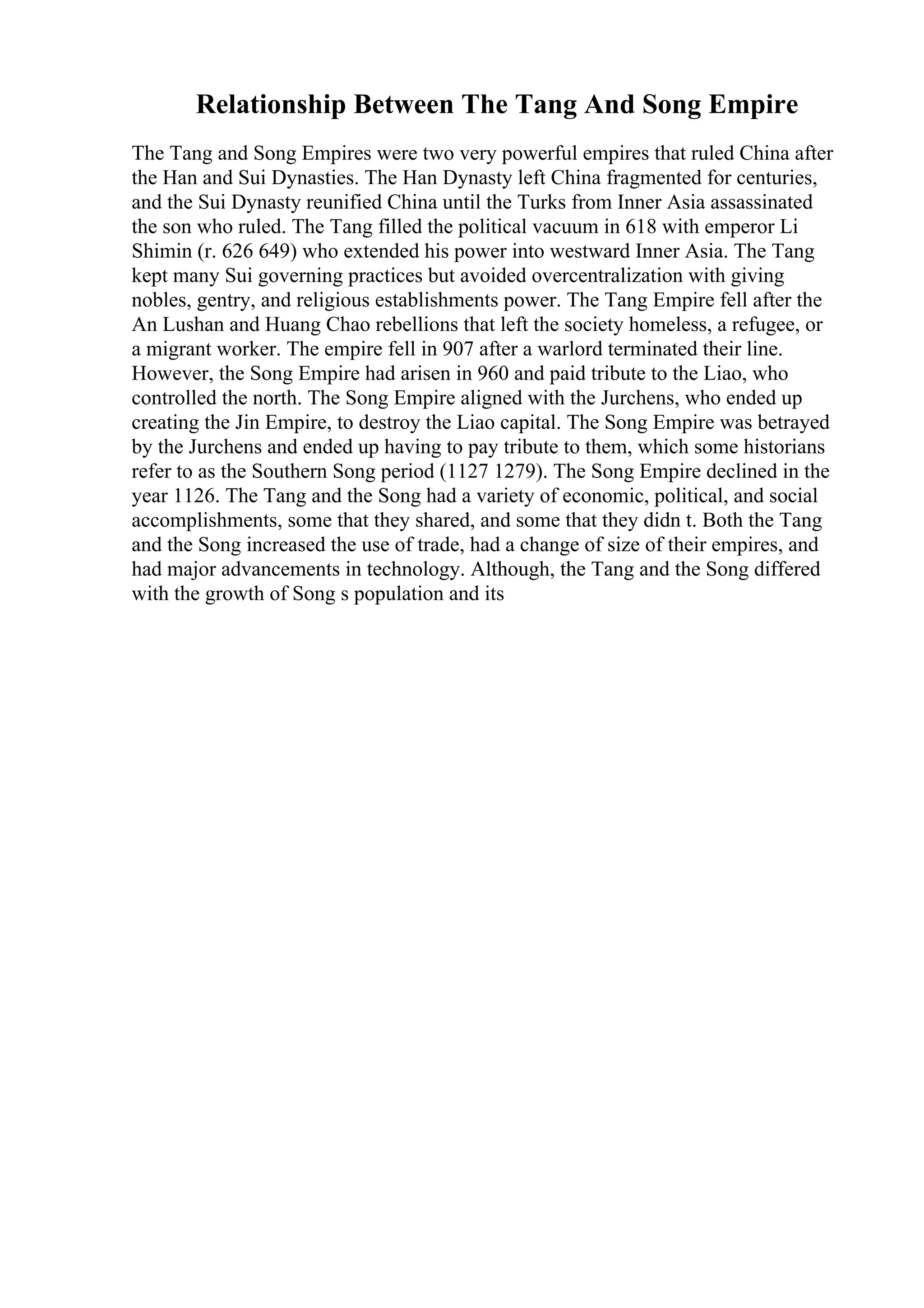 Relationship Between The Tang And Song Empire
The Tang and Song Empires were two very powerful empires that ruled China after
the Han and Sui Dynasties. The Han Dynasty left China fragmented for centuries,
and the Sui Dynasty reunified China until the Turks from Inner Asia assassinated
the son who ruled. The Tang filled the political vacuum in 618 with emperor Li
Shimin (r. 626 649) who extended his power into westward Inner Asia. The Tang
kept many Sui governing practices but avoided overcentralization with giving
nobles, gentry, and religious establishments power. The Tang Empire fell after the
An Lushan and Huang Chao rebellions that left the society homeless, a refugee, or
a migrant worker. The empire fell in 907 after a warlord terminated their line.
However, the Song Empire had arisen in 960 and paid tribute to the Liao, who
controlled the north. The Song Empire aligned with the Jurchens, who ended up
creating the Jin Empire, to destroy the Liao capital. The Song Empire was betrayed
by the Jurchens and ended up having to pay tribute to them, which some historians
refer to as the Southern Song period (1127 1279). The Song Empire declined in the
year 1126. The Tang and the Song had a variety of economic, political, and social
accomplishments, some that they shared, and some that they didn t. Both the Tang
and the Song increased the use of trade, had a change of size of their empires, and
had major advancements in technology. Although, the Tang and the Song differed
with the growth of Song s population and its
 