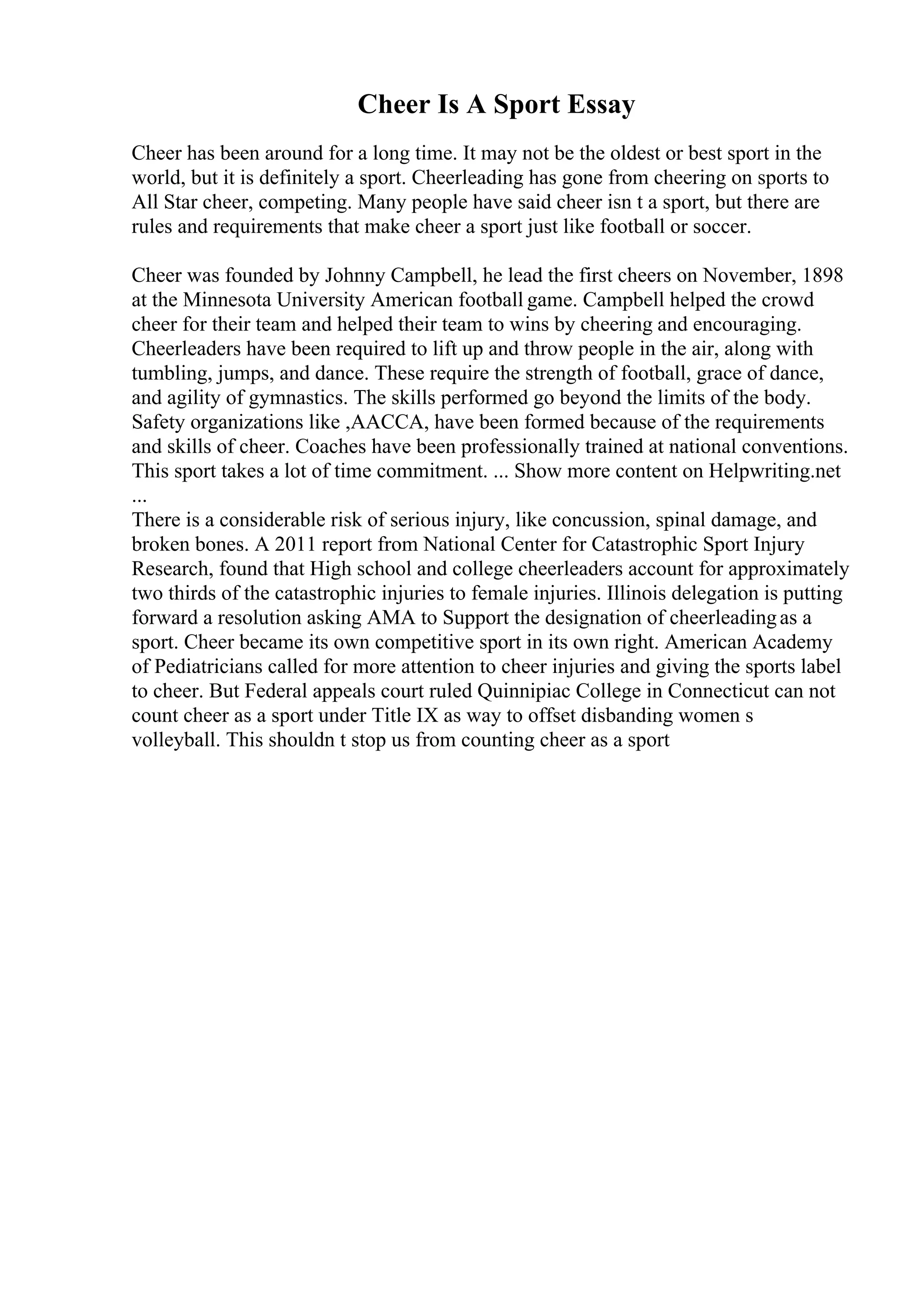Cheer Is A Sport Essay
Cheer has been around for a long time. It may not be the oldest or best sport in the
world, but it is definitely a sport. Cheerleading has gone from cheering on sports to
All Star cheer, competing. Many people have said cheer isn t a sport, but there are
rules and requirements that make cheer a sport just like football or soccer.
Cheer was founded by Johnny Campbell, he lead the first cheers on November, 1898
at the Minnesota University American football game. Campbell helped the crowd
cheer for their team and helped their team to wins by cheering and encouraging.
Cheerleaders have been required to lift up and throw people in the air, along with
tumbling, jumps, and dance. These require the strength of football, grace of dance,
and agility of gymnastics. The skills performed go beyond the limits of the body.
Safety organizations like ,AACCA, have been formed because of the requirements
and skills of cheer. Coaches have been professionally trained at national conventions.
This sport takes a lot of time commitment. ... Show more content on Helpwriting.net
...
There is a considerable risk of serious injury, like concussion, spinal damage, and
broken bones. A 2011 report from National Center for Catastrophic Sport Injury
Research, found that High school and college cheerleaders account for approximately
two thirds of the catastrophic injuries to female injuries. Illinois delegation is putting
forward a resolution asking AMA to Support the designation of cheerleadingas a
sport. Cheer became its own competitive sport in its own right. American Academy
of Pediatricians called for more attention to cheer injuries and giving the sports label
to cheer. But Federal appeals court ruled Quinnipiac College in Connecticut can not
count cheer as a sport under Title IX as way to offset disbanding women s
volleyball. This shouldn t stop us from counting cheer as a sport
 