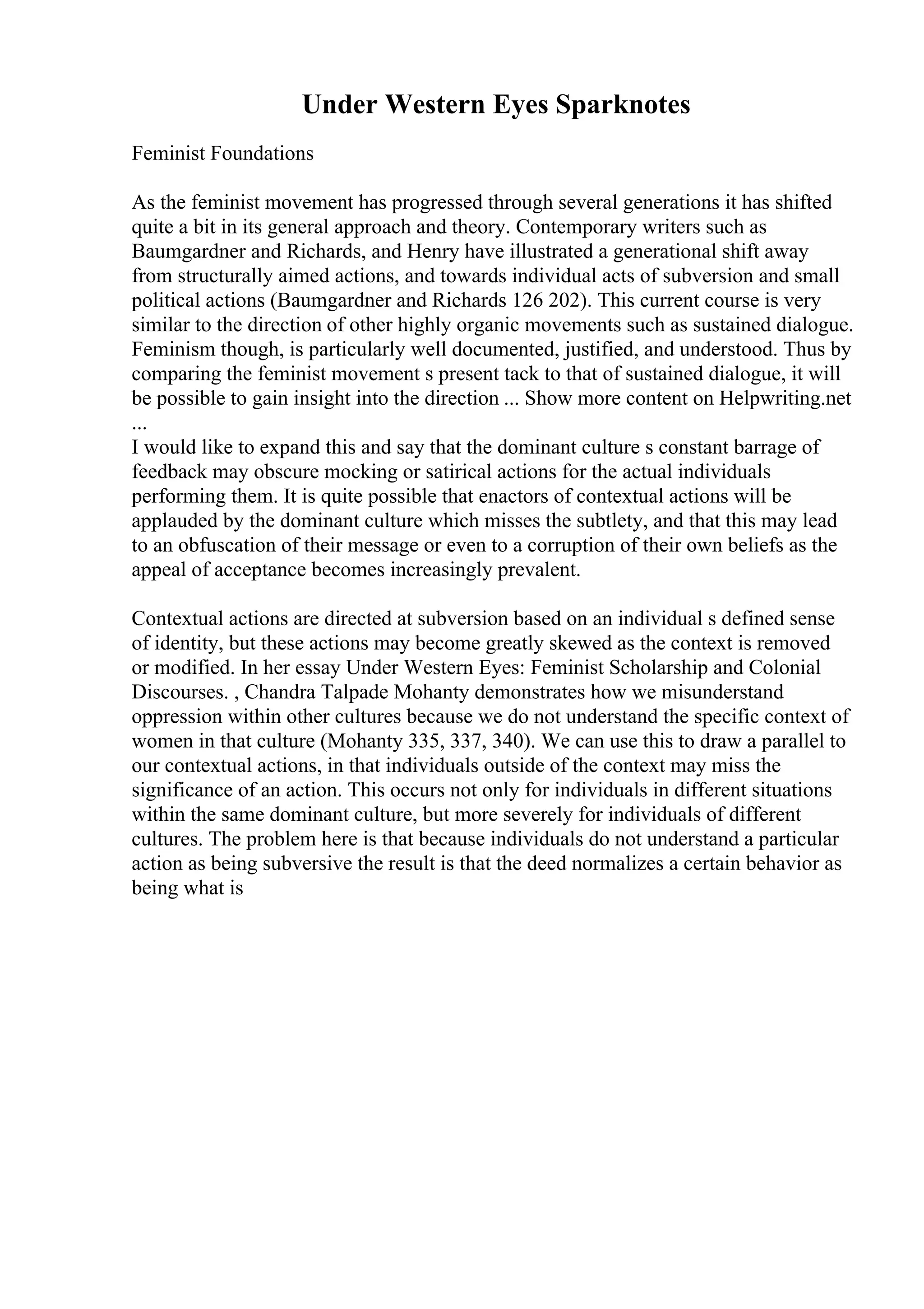 Under Western Eyes Sparknotes
Feminist Foundations
As the feminist movement has progressed through several generations it has shifted
quite a bit in its general approach and theory. Contemporary writers such as
Baumgardner and Richards, and Henry have illustrated a generational shift away
from structurally aimed actions, and towards individual acts of subversion and small
political actions (Baumgardner and Richards 126 202). This current course is very
similar to the direction of other highly organic movements such as sustained dialogue.
Feminism though, is particularly well documented, justified, and understood. Thus by
comparing the feminist movement s present tack to that of sustained dialogue, it will
be possible to gain insight into the direction ... Show more content on Helpwriting.net
...
I would like to expand this and say that the dominant culture s constant barrage of
feedback may obscure mocking or satirical actions for the actual individuals
performing them. It is quite possible that enactors of contextual actions will be
applauded by the dominant culture which misses the subtlety, and that this may lead
to an obfuscation of their message or even to a corruption of their own beliefs as the
appeal of acceptance becomes increasingly prevalent.
Contextual actions are directed at subversion based on an individual s defined sense
of identity, but these actions may become greatly skewed as the context is removed
or modified. In her essay Under Western Eyes: Feminist Scholarship and Colonial
Discourses. , Chandra Talpade Mohanty demonstrates how we misunderstand
oppression within other cultures because we do not understand the specific context of
women in that culture (Mohanty 335, 337, 340). We can use this to draw a parallel to
our contextual actions, in that individuals outside of the context may miss the
significance of an action. This occurs not only for individuals in different situations
within the same dominant culture, but more severely for individuals of different
cultures. The problem here is that because individuals do not understand a particular
action as being subversive the result is that the deed normalizes a certain behavior as
being what is
 