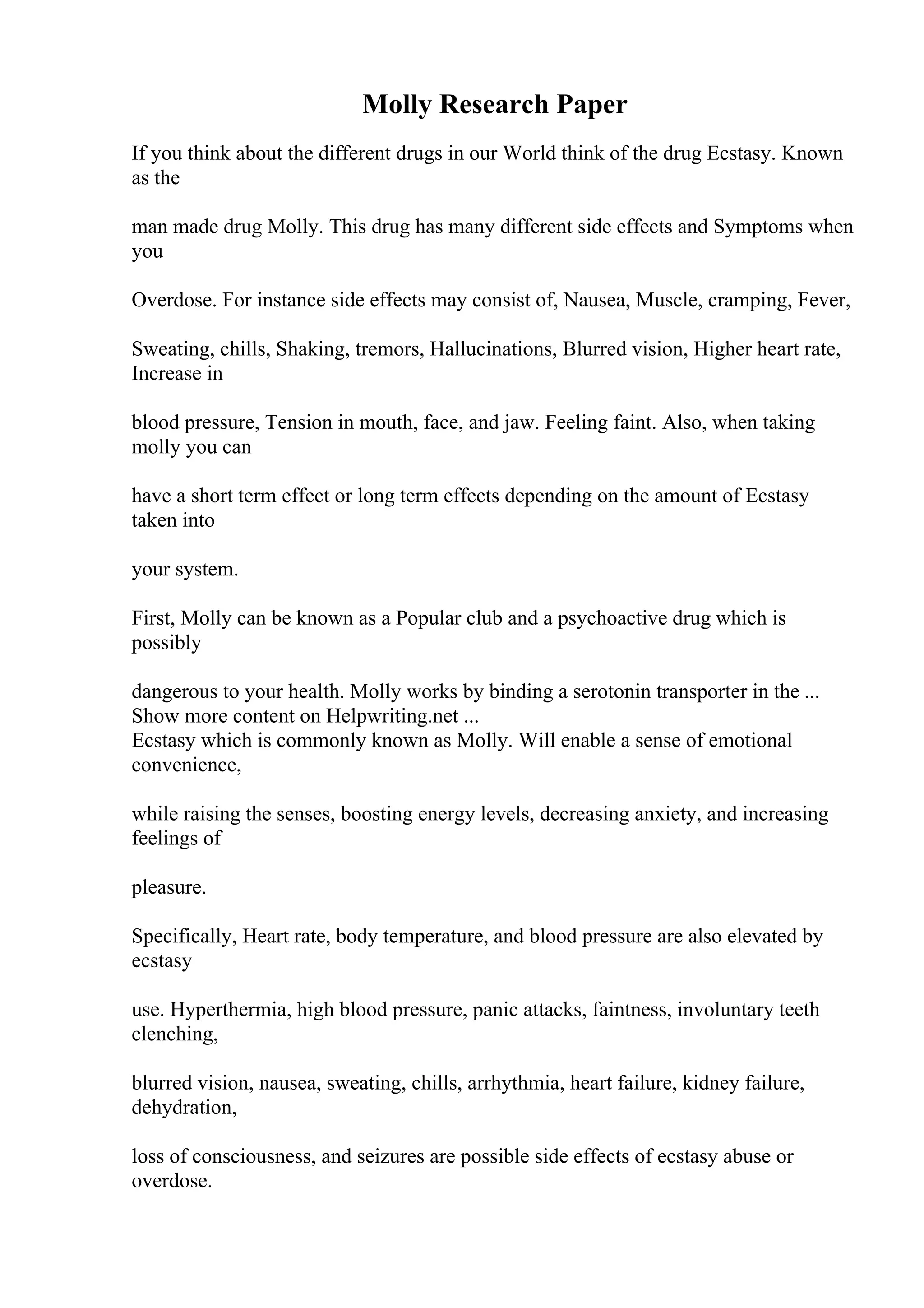 Molly Research Paper
If you think about the different drugs in our World think of the drug Ecstasy. Known
as the
man made drug Molly. This drug has many different side effects and Symptoms when
you
Overdose. For instance side effects may consist of, Nausea, Muscle, cramping, Fever,
Sweating, chills, Shaking, tremors, Hallucinations, Blurred vision, Higher heart rate,
Increase in
blood pressure, Tension in mouth, face, and jaw. Feeling faint. Also, when taking
molly you can
have a short term effect or long term effects depending on the amount of Ecstasy
taken into
your system.
First, Molly can be known as a Popular club and a psychoactive drug which is
possibly
dangerous to your health. Molly works by binding a serotonin transporter in the ...
Show more content on Helpwriting.net ...
Ecstasy which is commonly known as Molly. Will enable a sense of emotional
convenience,
while raising the senses, boosting energy levels, decreasing anxiety, and increasing
feelings of
pleasure.
Specifically, Heart rate, body temperature, and blood pressure are also elevated by
ecstasy
use. Hyperthermia, high blood pressure, panic attacks, faintness, involuntary teeth
clenching,
blurred vision, nausea, sweating, chills, arrhythmia, heart failure, kidney failure,
dehydration,
loss of consciousness, and seizures are possible side effects of ecstasy abuse or
overdose.
 