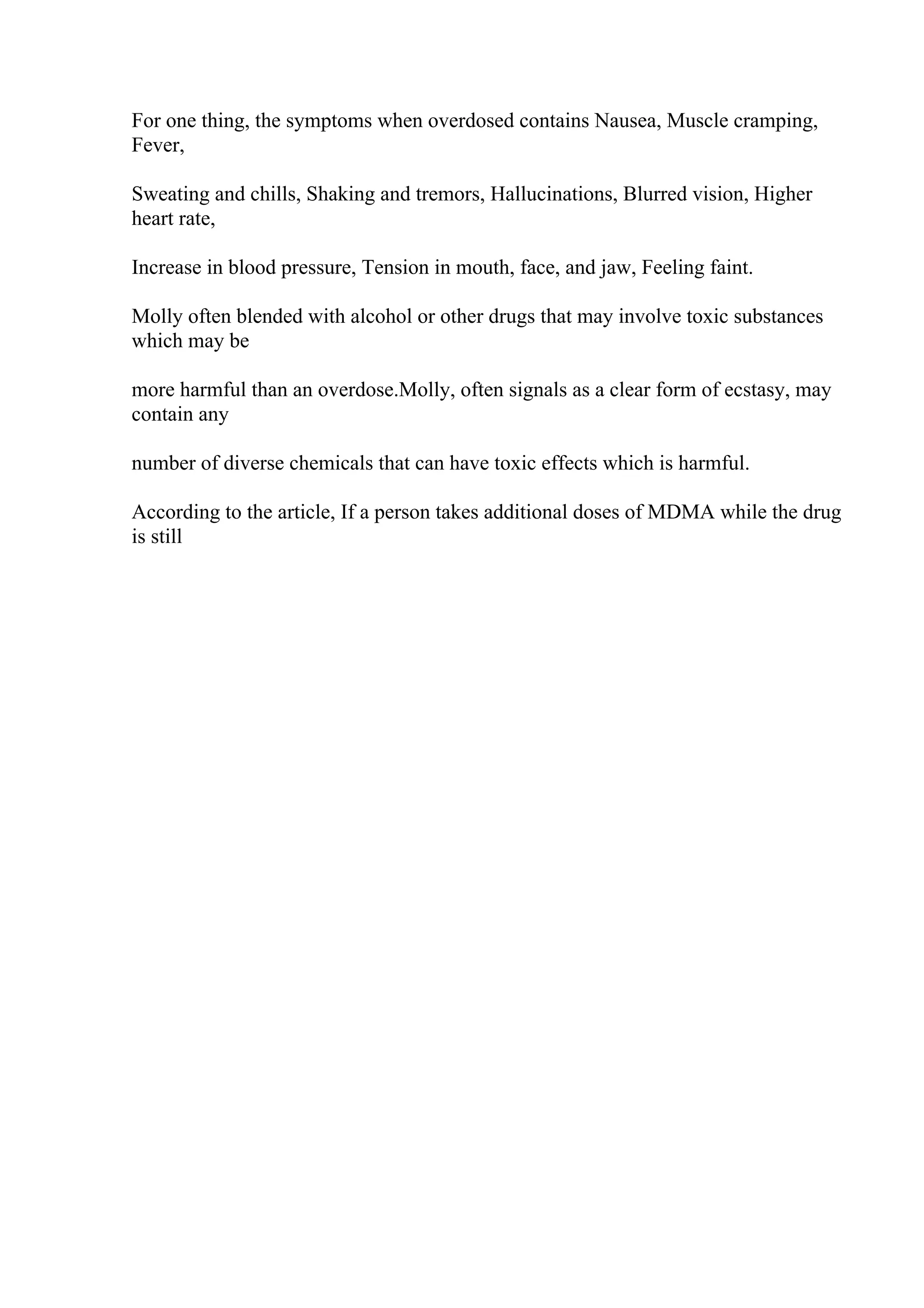 For one thing, the symptoms when overdosed contains Nausea, Muscle cramping,
Fever,
Sweating and chills, Shaking and tremors, Hallucinations, Blurred vision, Higher
heart rate,
Increase in blood pressure, Tension in mouth, face, and jaw, Feeling faint.
Molly often blended with alcohol or other drugs that may involve toxic substances
which may be
more harmful than an overdose.Molly, often signals as a clear form of ecstasy, may
contain any
number of diverse chemicals that can have toxic effects which is harmful.
According to the article, If a person takes additional doses of MDMA while the drug
is still
 