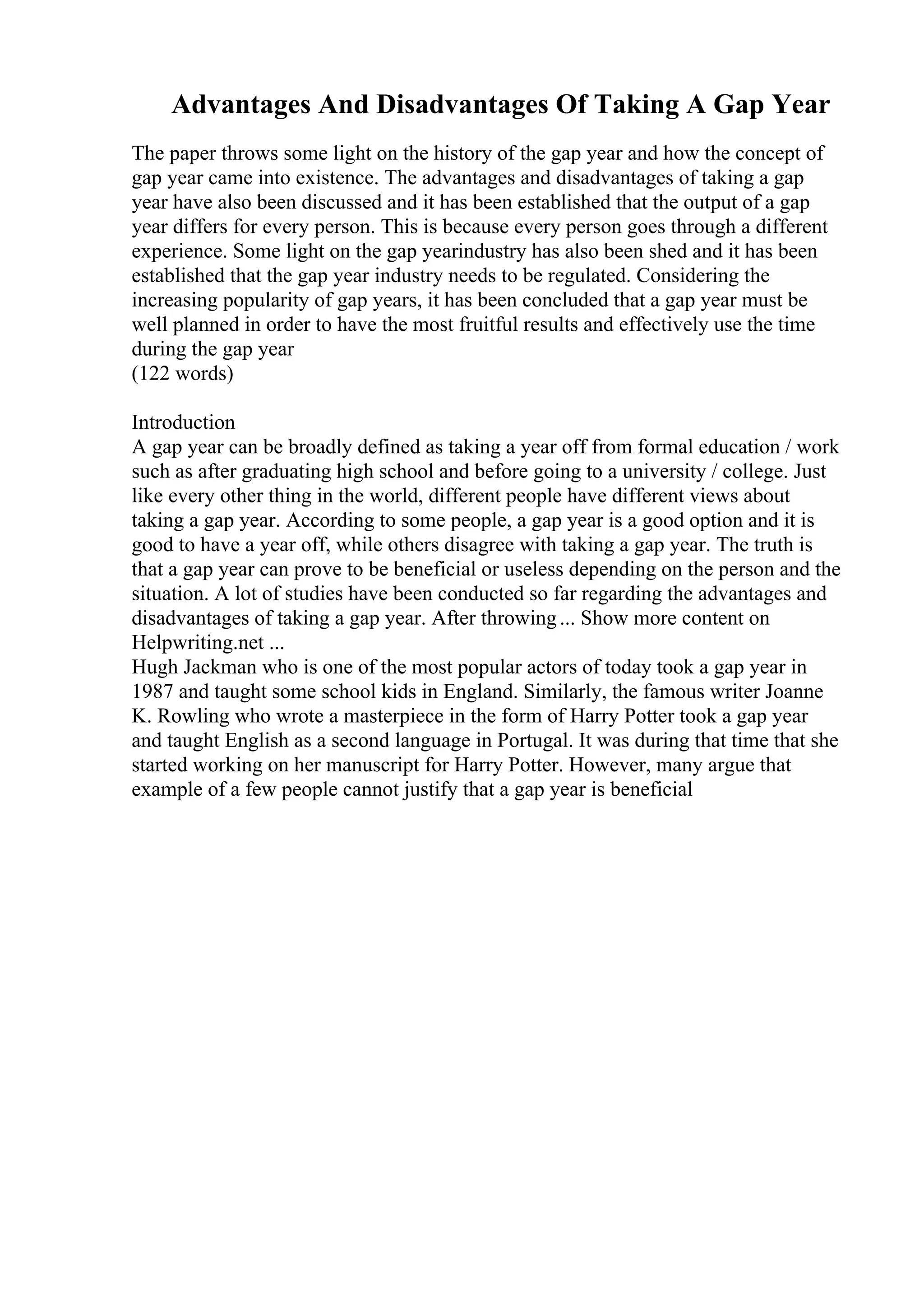 Advantages And Disadvantages Of Taking A Gap Year
The paper throws some light on the history of the gap year and how the concept of
gap year came into existence. The advantages and disadvantages of taking a gap
year have also been discussed and it has been established that the output of a gap
year differs for every person. This is because every person goes through a different
experience. Some light on the gap yearindustry has also been shed and it has been
established that the gap year industry needs to be regulated. Considering the
increasing popularity of gap years, it has been concluded that a gap year must be
well planned in order to have the most fruitful results and effectively use the time
during the gap year
(122 words)
Introduction
A gap year can be broadly defined as taking a year off from formal education / work
such as after graduating high school and before going to a university / college. Just
like every other thing in the world, different people have different views about
taking a gap year. According to some people, a gap year is a good option and it is
good to have a year off, while others disagree with taking a gap year. The truth is
that a gap year can prove to be beneficial or useless depending on the person and the
situation. A lot of studies have been conducted so far regarding the advantages and
disadvantages of taking a gap year. After throwing... Show more content on
Helpwriting.net ...
Hugh Jackman who is one of the most popular actors of today took a gap year in
1987 and taught some school kids in England. Similarly, the famous writer Joanne
K. Rowling who wrote a masterpiece in the form of Harry Potter took a gap year
and taught English as a second language in Portugal. It was during that time that she
started working on her manuscript for Harry Potter. However, many argue that
example of a few people cannot justify that a gap year is beneficial
 