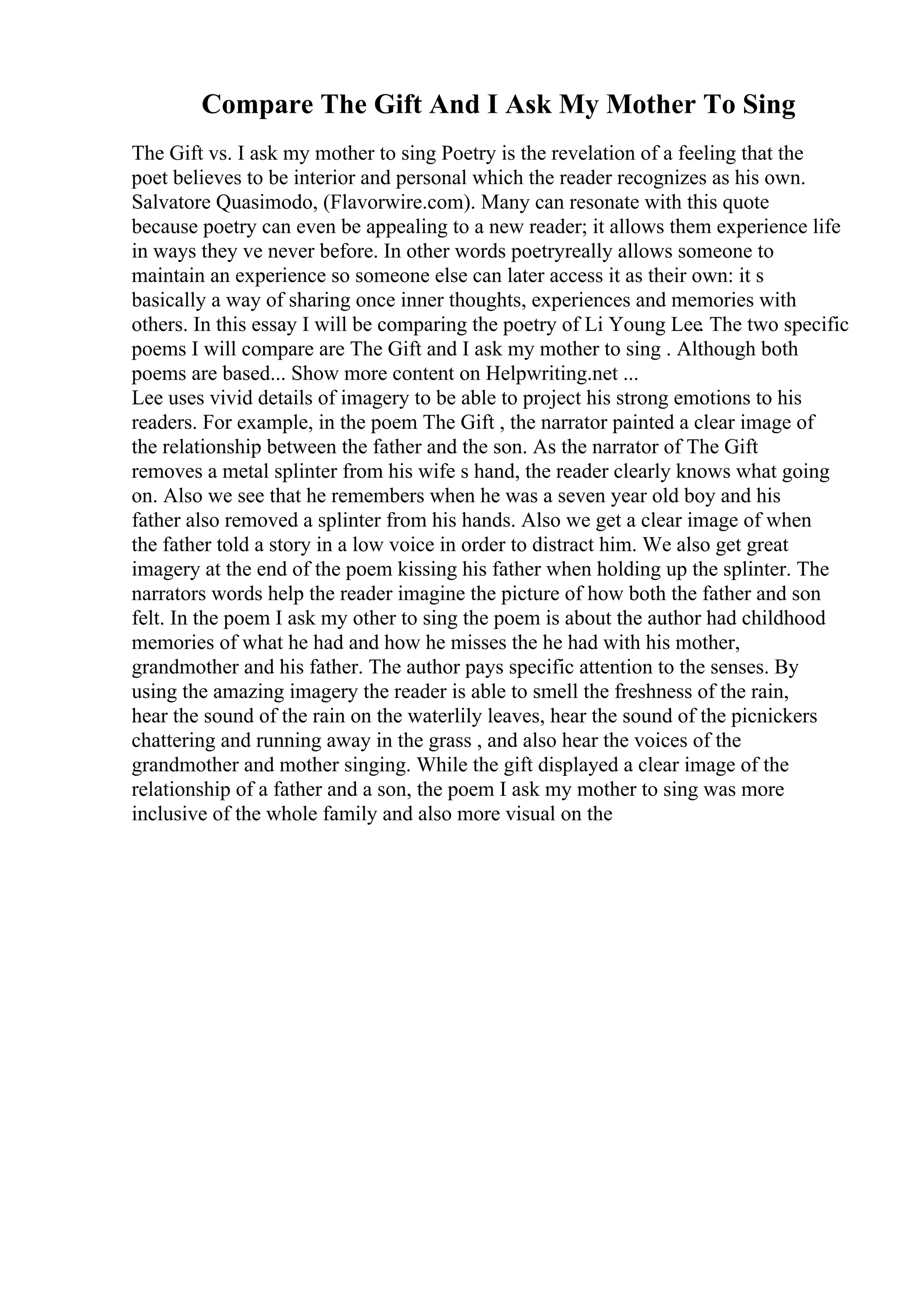 Compare The Gift And I Ask My Mother To Sing
The Gift vs. I ask my mother to sing Poetry is the revelation of a feeling that the
poet believes to be interior and personal which the reader recognizes as his own.
Salvatore Quasimodo, (Flavorwire.com). Many can resonate with this quote
because poetry can even be appealing to a new reader; it allows them experience life
in ways they ve never before. In other words poetryreally allows someone to
maintain an experience so someone else can later access it as their own: it s
basically a way of sharing once inner thoughts, experiences and memories with
others. In this essay I will be comparing the poetry of Li Young Lee. The two specific
poems I will compare are The Gift and I ask my mother to sing . Although both
poems are based... Show more content on Helpwriting.net ...
Lee uses vivid details of imagery to be able to project his strong emotions to his
readers. For example, in the poem The Gift , the narrator painted a clear image of
the relationship between the father and the son. As the narrator of The Gift
removes a metal splinter from his wife s hand, the reader clearly knows what going
on. Also we see that he remembers when he was a seven year old boy and his
father also removed a splinter from his hands. Also we get a clear image of when
the father told a story in a low voice in order to distract him. We also get great
imagery at the end of the poem kissing his father when holding up the splinter. The
narrators words help the reader imagine the picture of how both the father and son
felt. In the poem I ask my other to sing the poem is about the author had childhood
memories of what he had and how he misses the he had with his mother,
grandmother and his father. The author pays specific attention to the senses. By
using the amazing imagery the reader is able to smell the freshness of the rain,
hear the sound of the rain on the waterlily leaves, hear the sound of the picnickers
chattering and running away in the grass , and also hear the voices of the
grandmother and mother singing. While the gift displayed a clear image of the
relationship of a father and a son, the poem I ask my mother to sing was more
inclusive of the whole family and also more visual on the
 