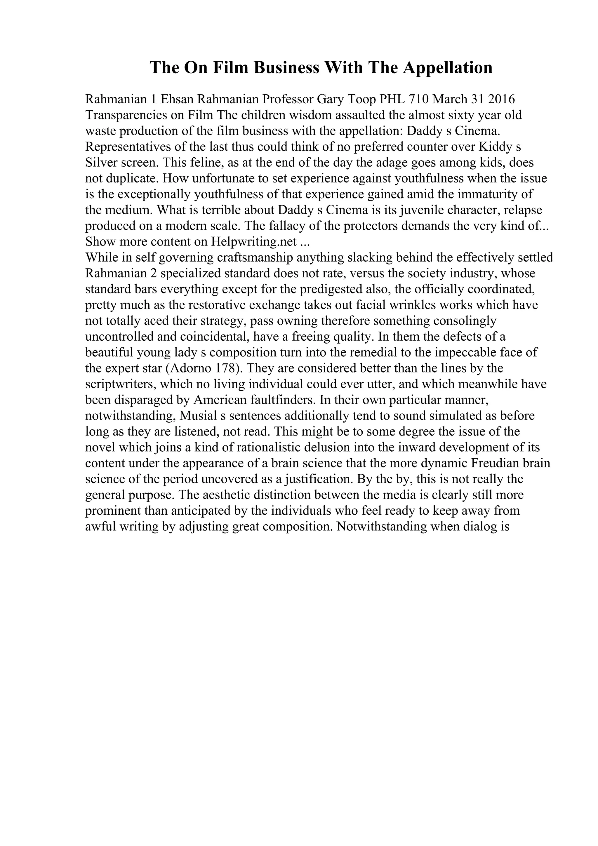 The On Film Business With The Appellation
Rahmanian 1 Ehsan Rahmanian Professor Gary Toop PHL 710 March 31 2016
Transparencies on Film The children wisdom assaulted the almost sixty year old
waste production of the film business with the appellation: Daddy s Cinema.
Representatives of the last thus could think of no preferred counter over Kiddy s
Silver screen. This feline, as at the end of the day the adage goes among kids, does
not duplicate. How unfortunate to set experience against youthfulness when the issue
is the exceptionally youthfulness of that experience gained amid the immaturity of
the medium. What is terrible about Daddy s Cinema is its juvenile character, relapse
produced on a modern scale. The fallacy of the protectors demands the very kind of...
Show more content on Helpwriting.net ...
While in self governing craftsmanship anything slacking behind the effectively settled
Rahmanian 2 specialized standard does not rate, versus the society industry, whose
standard bars everything except for the predigested also, the officially coordinated,
pretty much as the restorative exchange takes out facial wrinkles works which have
not totally aced their strategy, pass owning therefore something consolingly
uncontrolled and coincidental, have a freeing quality. In them the defects of a
beautiful young lady s composition turn into the remedial to the impeccable face of
the expert star (Adorno 178). They are considered better than the lines by the
scriptwriters, which no living individual could ever utter, and which meanwhile have
been disparaged by American faultfinders. In their own particular manner,
notwithstanding, Musial s sentences additionally tend to sound simulated as before
long as they are listened, not read. This might be to some degree the issue of the
novel which joins a kind of rationalistic delusion into the inward development of its
content under the appearance of a brain science that the more dynamic Freudian brain
science of the period uncovered as a justification. By the by, this is not really the
general purpose. The aesthetic distinction between the media is clearly still more
prominent than anticipated by the individuals who feel ready to keep away from
awful writing by adjusting great composition. Notwithstanding when dialog is
 