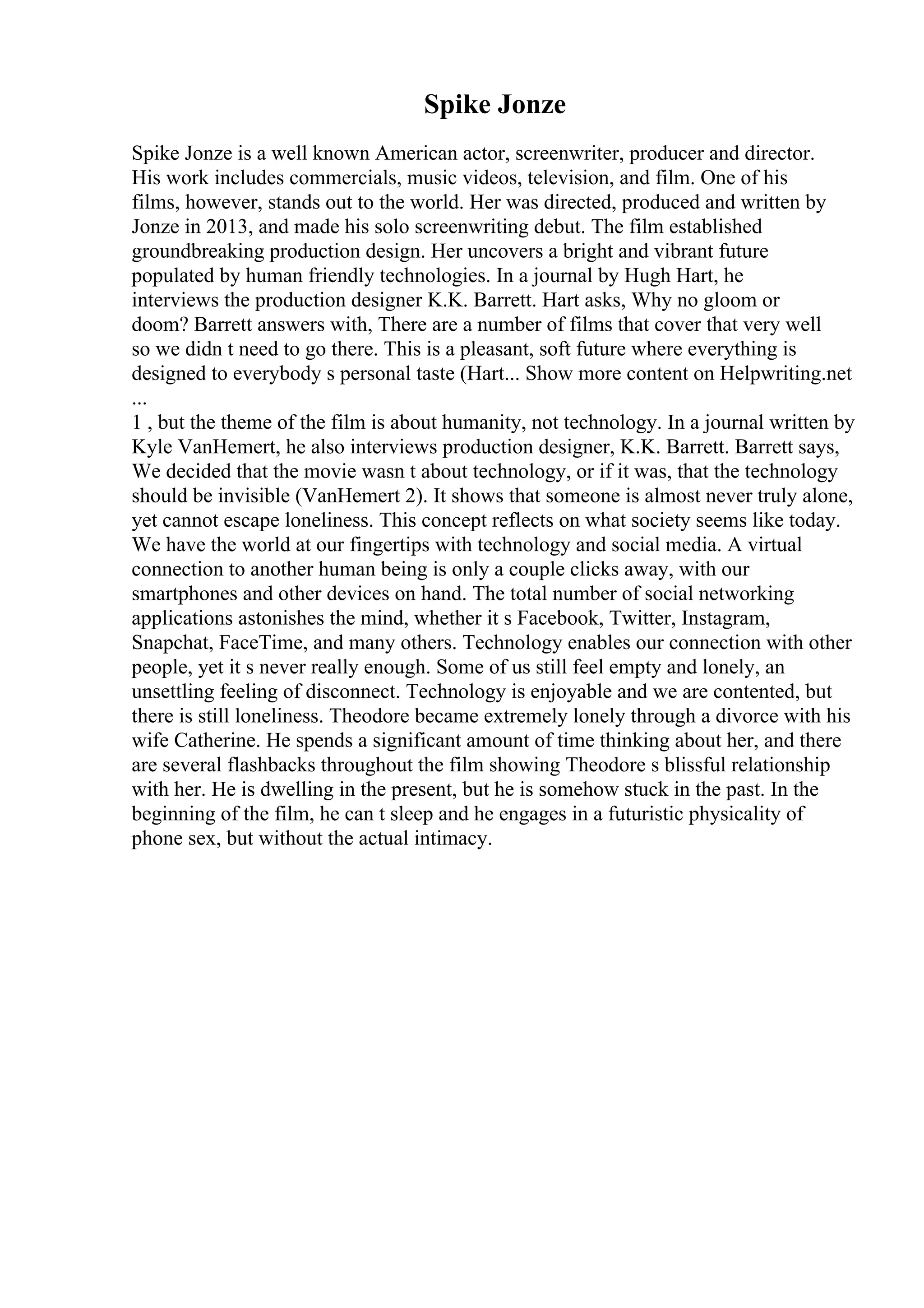 Spike Jonze
Spike Jonze is a well known American actor, screenwriter, producer and director.
His work includes commercials, music videos, television, and film. One of his
films, however, stands out to the world. Her was directed, produced and written by
Jonze in 2013, and made his solo screenwriting debut. The film established
groundbreaking production design. Her uncovers a bright and vibrant future
populated by human friendly technologies. In a journal by Hugh Hart, he
interviews the production designer K.K. Barrett. Hart asks, Why no gloom or
doom? Barrett answers with, There are a number of films that cover that very well
so we didn t need to go there. This is a pleasant, soft future where everything is
designed to everybody s personal taste (Hart... Show more content on Helpwriting.net
...
1 , but the theme of the film is about humanity, not technology. In a journal written by
Kyle VanHemert, he also interviews production designer, K.K. Barrett. Barrett says,
We decided that the movie wasn t about technology, or if it was, that the technology
should be invisible (VanHemert 2). It shows that someone is almost never truly alone,
yet cannot escape loneliness. This concept reflects on what society seems like today.
We have the world at our fingertips with technology and social media. A virtual
connection to another human being is only a couple clicks away, with our
smartphones and other devices on hand. The total number of social networking
applications astonishes the mind, whether it s Facebook, Twitter, Instagram,
Snapchat, FaceTime, and many others. Technology enables our connection with other
people, yet it s never really enough. Some of us still feel empty and lonely, an
unsettling feeling of disconnect. Technology is enjoyable and we are contented, but
there is still loneliness. Theodore became extremely lonely through a divorce with his
wife Catherine. He spends a significant amount of time thinking about her, and there
are several flashbacks throughout the film showing Theodore s blissful relationship
with her. He is dwelling in the present, but he is somehow stuck in the past. In the
beginning of the film, he can t sleep and he engages in a futuristic physicality of
phone sex, but without the actual intimacy.
 