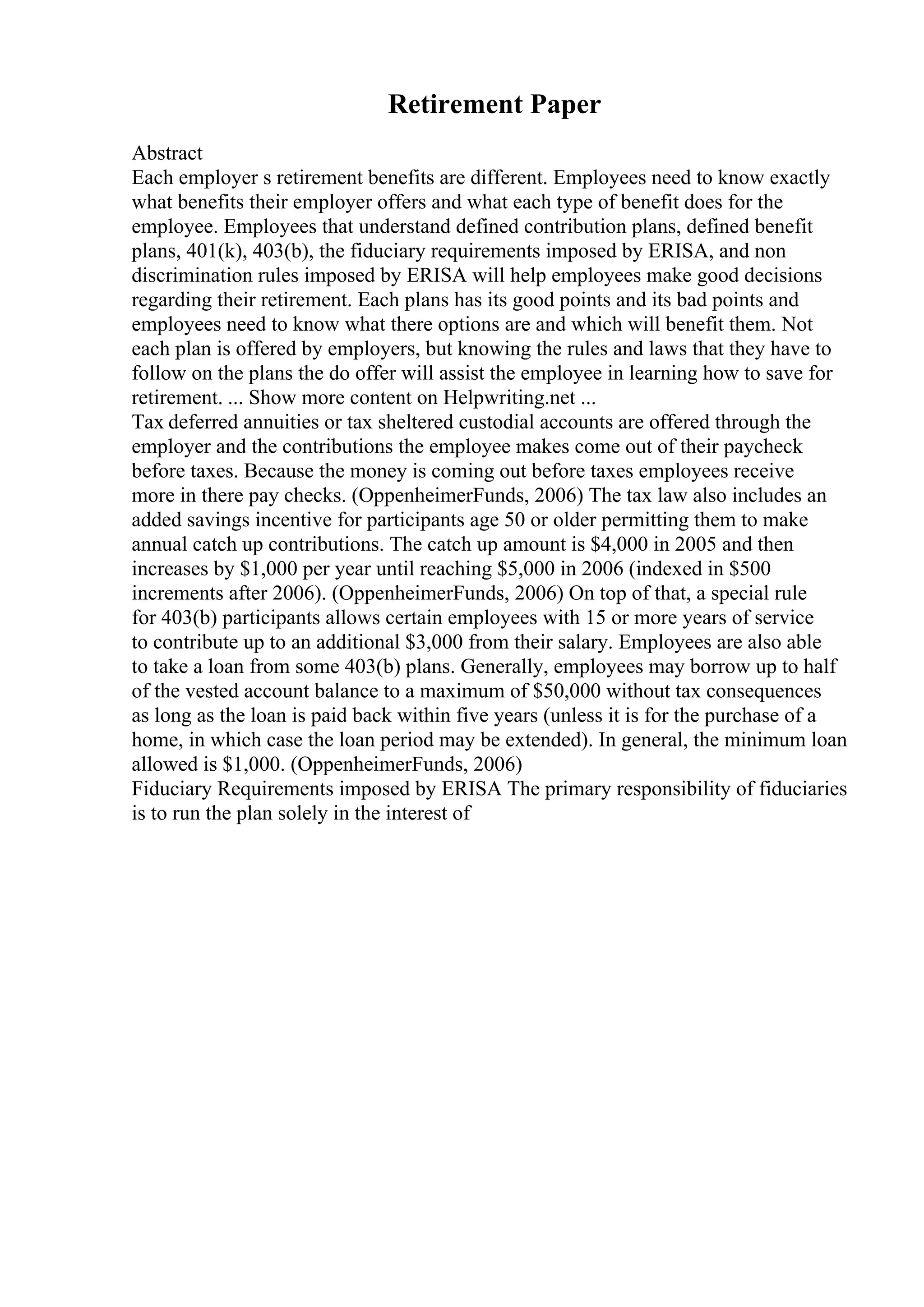 Retirement Paper
Abstract
Each employer s retirement benefits are different. Employees need to know exactly
what benefits their employer offers and what each type of benefit does for the
employee. Employees that understand defined contribution plans, defined benefit
plans, 401(k), 403(b), the fiduciary requirements imposed by ERISA, and non
discrimination rules imposed by ERISA will help employees make good decisions
regarding their retirement. Each plans has its good points and its bad points and
employees need to know what there options are and which will benefit them. Not
each plan is offered by employers, but knowing the rules and laws that they have to
follow on the plans the do offer will assist the employee in learning how to save for
retirement. ... Show more content on Helpwriting.net ...
Tax deferred annuities or tax sheltered custodial accounts are offered through the
employer and the contributions the employee makes come out of their paycheck
before taxes. Because the money is coming out before taxes employees receive
more in there pay checks. (OppenheimerFunds, 2006) The tax law also includes an
added savings incentive for participants age 50 or older permitting them to make
annual catch up contributions. The catch up amount is $4,000 in 2005 and then
increases by $1,000 per year until reaching $5,000 in 2006 (indexed in $500
increments after 2006). (OppenheimerFunds, 2006) On top of that, a special rule
for 403(b) participants allows certain employees with 15 or more years of service
to contribute up to an additional $3,000 from their salary. Employees are also able
to take a loan from some 403(b) plans. Generally, employees may borrow up to half
of the vested account balance to a maximum of $50,000 without tax consequences
as long as the loan is paid back within five years (unless it is for the purchase of a
home, in which case the loan period may be extended). In general, the minimum loan
allowed is $1,000. (OppenheimerFunds, 2006)
Fiduciary Requirements imposed by ERISA The primary responsibility of fiduciaries
is to run the plan solely in the interest of
 