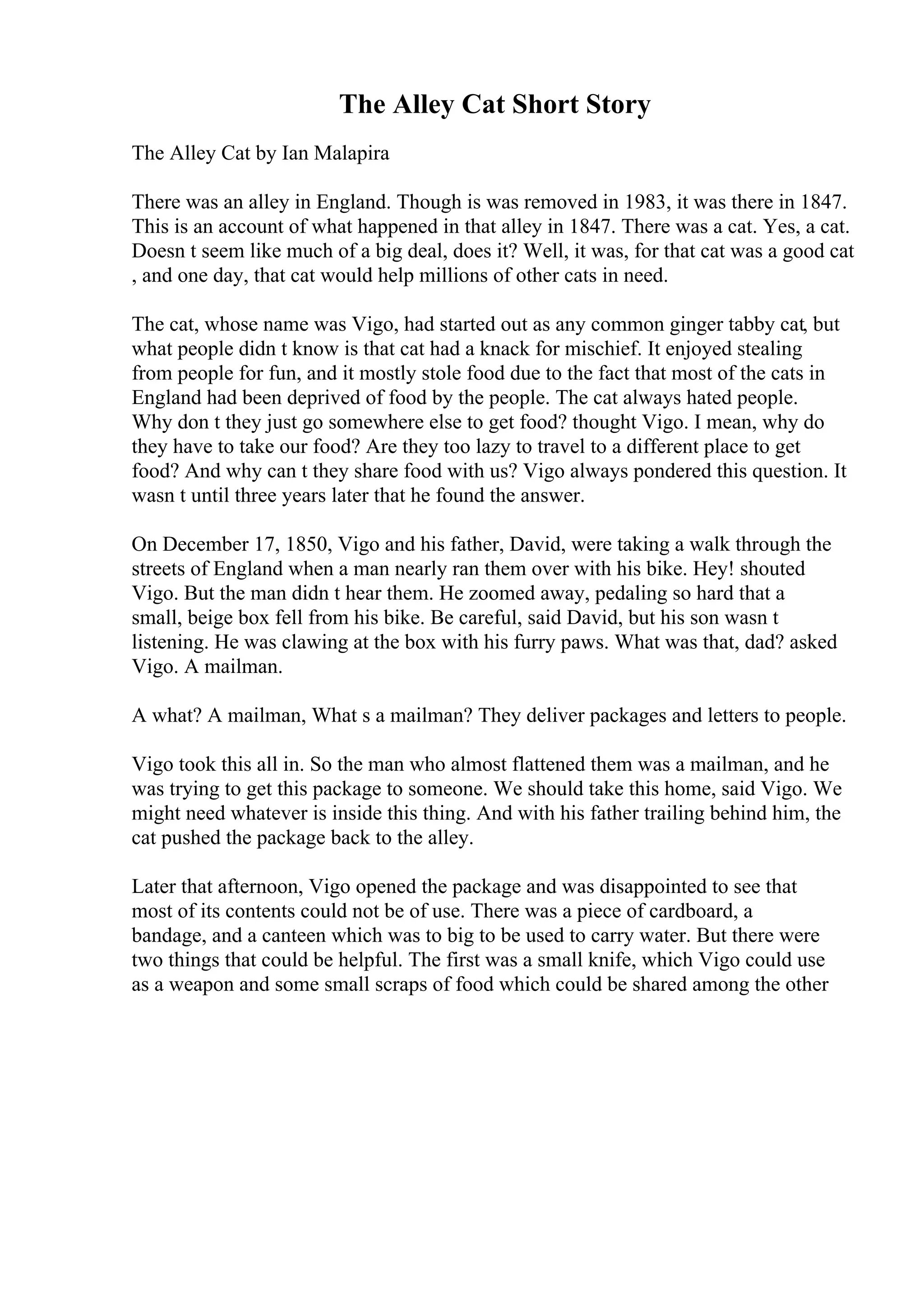 The Alley Cat Short Story
The Alley Cat by Ian Malapira
There was an alley in England. Though is was removed in 1983, it was there in 1847.
This is an account of what happened in that alley in 1847. There was a cat. Yes, a cat.
Doesn t seem like much of a big deal, does it? Well, it was, for that cat was a good cat
, and one day, that cat would help millions of other cats in need.
The cat, whose name was Vigo, had started out as any common ginger tabby cat, but
what people didn t know is that cat had a knack for mischief. It enjoyed stealing
from people for fun, and it mostly stole food due to the fact that most of the cats in
England had been deprived of food by the people. The cat always hated people.
Why don t they just go somewhere else to get food? thought Vigo. I mean, why do
they have to take our food? Are they too lazy to travel to a different place to get
food? And why can t they share food with us? Vigo always pondered this question. It
wasn t until three years later that he found the answer.
On December 17, 1850, Vigo and his father, David, were taking a walk through the
streets of England when a man nearly ran them over with his bike. Hey! shouted
Vigo. But the man didn t hear them. He zoomed away, pedaling so hard that a
small, beige box fell from his bike. Be careful, said David, but his son wasn t
listening. He was clawing at the box with his furry paws. What was that, dad? asked
Vigo. A mailman.
A what? A mailman, What s a mailman? They deliver packages and letters to people.
Vigo took this all in. So the man who almost flattened them was a mailman, and he
was trying to get this package to someone. We should take this home, said Vigo. We
might need whatever is inside this thing. And with his father trailing behind him, the
cat pushed the package back to the alley.
Later that afternoon, Vigo opened the package and was disappointed to see that
most of its contents could not be of use. There was a piece of cardboard, a
bandage, and a canteen which was to big to be used to carry water. But there were
two things that could be helpful. The first was a small knife, which Vigo could use
as a weapon and some small scraps of food which could be shared among the other
 