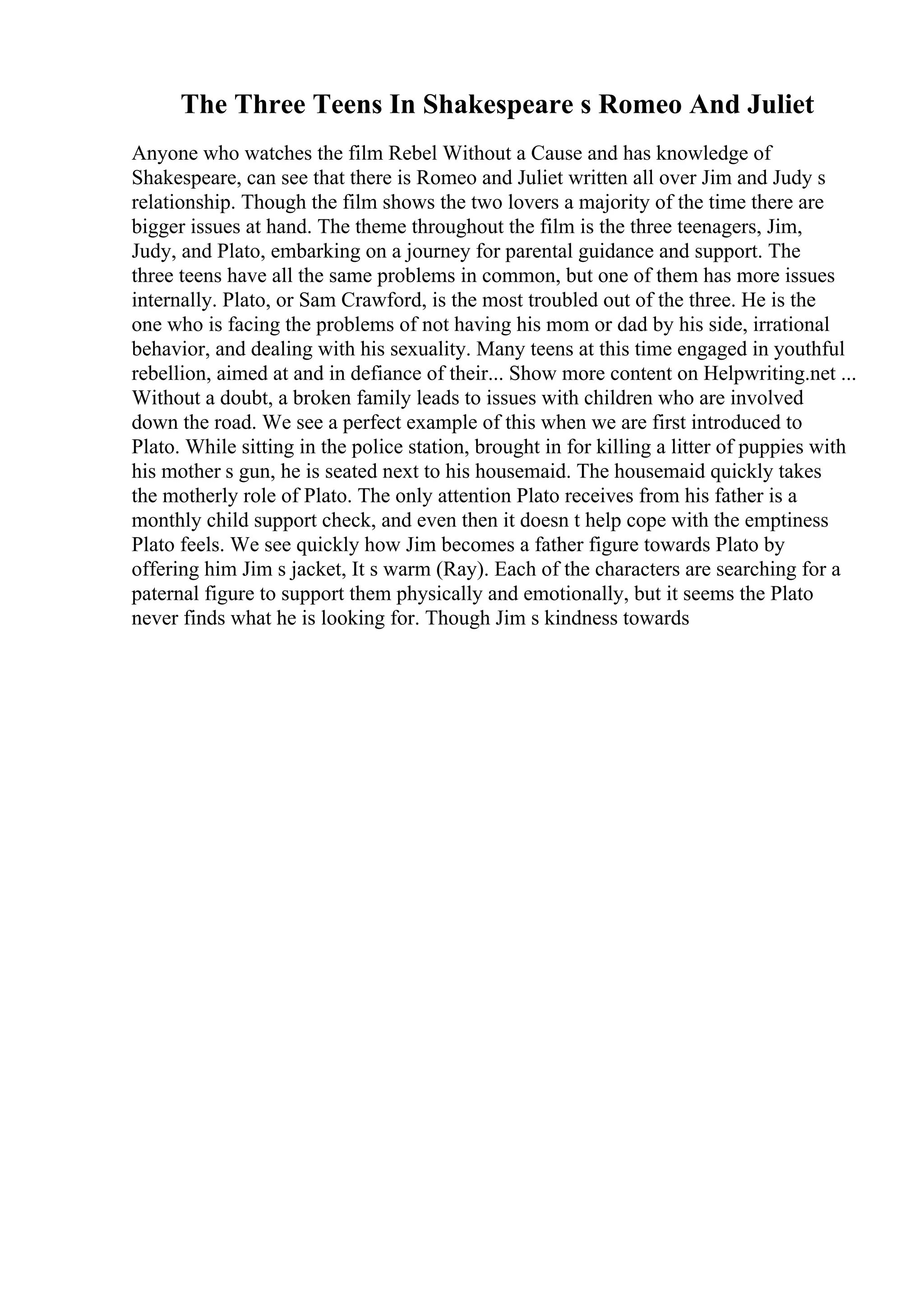 The Three Teens In Shakespeare s Romeo And Juliet
Anyone who watches the film Rebel Without a Cause and has knowledge of
Shakespeare, can see that there is Romeo and Juliet written all over Jim and Judy s
relationship. Though the film shows the two lovers a majority of the time there are
bigger issues at hand. The theme throughout the film is the three teenagers, Jim,
Judy, and Plato, embarking on a journey for parental guidance and support. The
three teens have all the same problems in common, but one of them has more issues
internally. Plato, or Sam Crawford, is the most troubled out of the three. He is the
one who is facing the problems of not having his mom or dad by his side, irrational
behavior, and dealing with his sexuality. Many teens at this time engaged in youthful
rebellion, aimed at and in defiance of their... Show more content on Helpwriting.net ...
Without a doubt, a broken family leads to issues with children who are involved
down the road. We see a perfect example of this when we are first introduced to
Plato. While sitting in the police station, brought in for killing a litter of puppies with
his mother s gun, he is seated next to his housemaid. The housemaid quickly takes
the motherly role of Plato. The only attention Plato receives from his father is a
monthly child support check, and even then it doesn t help cope with the emptiness
Plato feels. We see quickly how Jim becomes a father figure towards Plato by
offering him Jim s jacket, It s warm (Ray). Each of the characters are searching for a
paternal figure to support them physically and emotionally, but it seems the Plato
never finds what he is looking for. Though Jim s kindness towards
 
