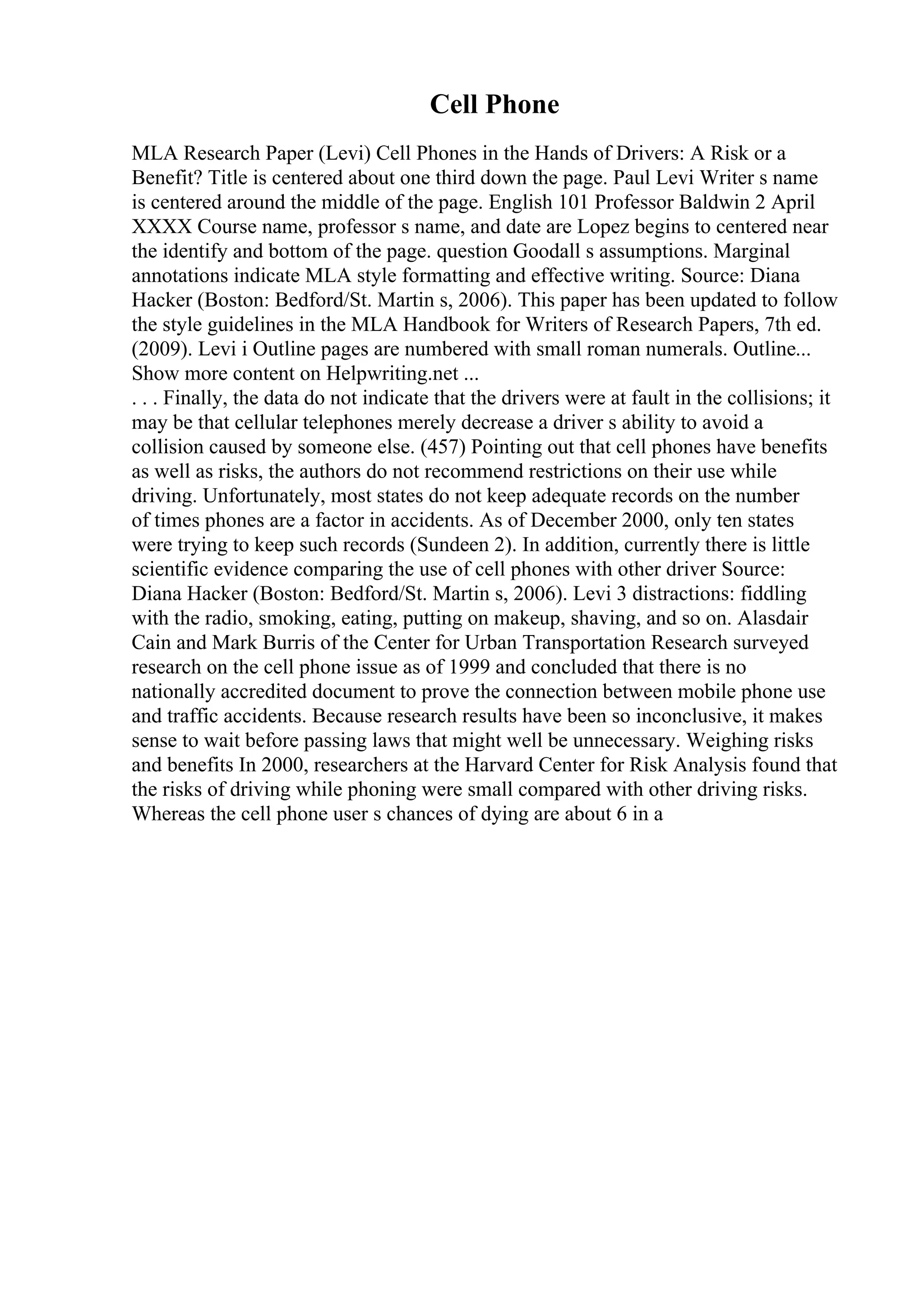 Cell Phone
MLA Research Paper (Levi) Cell Phones in the Hands of Drivers: A Risk or a
Benefit? Title is centered about one third down the page. Paul Levi Writer s name
is centered around the middle of the page. English 101 Professor Baldwin 2 April
XXXX Course name, professor s name, and date are Lopez begins to centered near
the identify and bottom of the page. question Goodall s assumptions. Marginal
annotations indicate MLA style formatting and effective writing. Source: Diana
Hacker (Boston: Bedford/St. Martin s, 2006). This paper has been updated to follow
the style guidelines in the MLA Handbook for Writers of Research Papers, 7th ed.
(2009). Levi i Outline pages are numbered with small roman numerals. Outline...
Show more content on Helpwriting.net ...
. . . Finally, the data do not indicate that the drivers were at fault in the collisions; it
may be that cellular telephones merely decrease a driver s ability to avoid a
collision caused by someone else. (457) Pointing out that cell phones have benefits
as well as risks, the authors do not recommend restrictions on their use while
driving. Unfortunately, most states do not keep adequate records on the number
of times phones are a factor in accidents. As of December 2000, only ten states
were trying to keep such records (Sundeen 2). In addition, currently there is little
scientific evidence comparing the use of cell phones with other driver Source:
Diana Hacker (Boston: Bedford/St. Martin s, 2006). Levi 3 distractions: fiddling
with the radio, smoking, eating, putting on makeup, shaving, and so on. Alasdair
Cain and Mark Burris of the Center for Urban Transportation Research surveyed
research on the cell phone issue as of 1999 and concluded that there is no
nationally accredited document to prove the connection between mobile phone use
and traffic accidents. Because research results have been so inconclusive, it makes
sense to wait before passing laws that might well be unnecessary. Weighing risks
and benefits In 2000, researchers at the Harvard Center for Risk Analysis found that
the risks of driving while phoning were small compared with other driving risks.
Whereas the cell phone user s chances of dying are about 6 in a
 