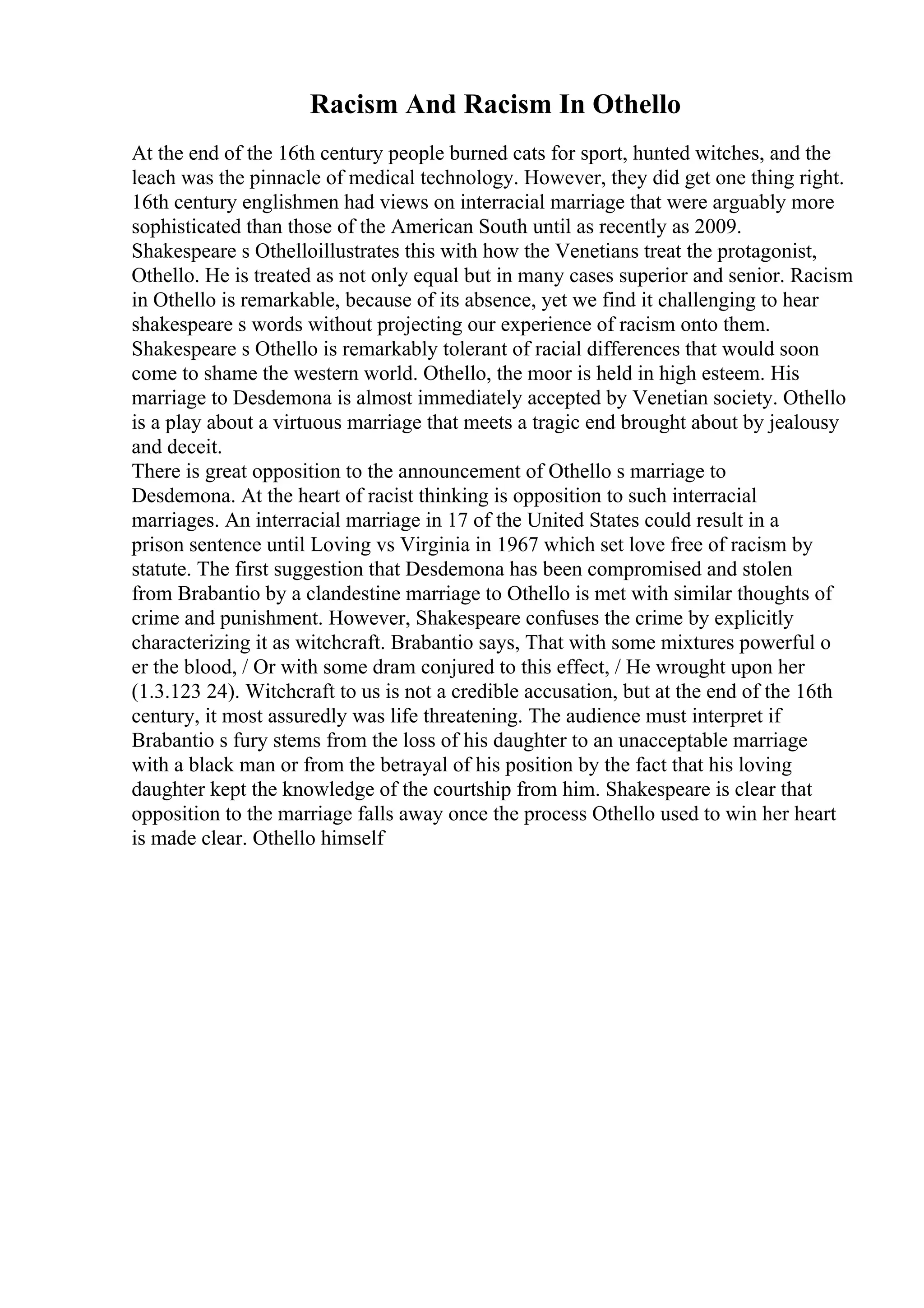 Racism And Racism In Othello
At the end of the 16th century people burned cats for sport, hunted witches, and the
leach was the pinnacle of medical technology. However, they did get one thing right.
16th century englishmen had views on interracial marriage that were arguably more
sophisticated than those of the American South until as recently as 2009.
Shakespeare s Othelloillustrates this with how the Venetians treat the protagonist,
Othello. He is treated as not only equal but in many cases superior and senior. Racism
in Othello is remarkable, because of its absence, yet we find it challenging to hear
shakespeare s words without projecting our experience of racism onto them.
Shakespeare s Othello is remarkably tolerant of racial differences that would soon
come to shame the western world. Othello, the moor is held in high esteem. His
marriage to Desdemona is almost immediately accepted by Venetian society. Othello
is a play about a virtuous marriage that meets a tragic end brought about by jealousy
and deceit.
There is great opposition to the announcement of Othello s marriage to
Desdemona. At the heart of racist thinking is opposition to such interracial
marriages. An interracial marriage in 17 of the United States could result in a
prison sentence until Loving vs Virginia in 1967 which set love free of racism by
statute. The first suggestion that Desdemona has been compromised and stolen
from Brabantio by a clandestine marriage to Othello is met with similar thoughts of
crime and punishment. However, Shakespeare confuses the crime by explicitly
characterizing it as witchcraft. Brabantio says, That with some mixtures powerful o
er the blood, / Or with some dram conjured to this effect, / He wrought upon her
(1.3.123 24). Witchcraft to us is not a credible accusation, but at the end of the 16th
century, it most assuredly was life threatening. The audience must interpret if
Brabantio s fury stems from the loss of his daughter to an unacceptable marriage
with a black man or from the betrayal of his position by the fact that his loving
daughter kept the knowledge of the courtship from him. Shakespeare is clear that
opposition to the marriage falls away once the process Othello used to win her heart
is made clear. Othello himself
 