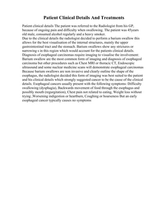Patient Clinical Details And Treatments
Patient clinical details The patient was referred to the Radiologist from his GP,
because of ongoing pain and difficulty when swallowing. The patient was 45years
old male, consumed alcohol regularly and a heavy smoker.
Due to the clinical details the radiologist decided to perform a barium swallow this
allows for the best visualisation of the internal structures, mainly the upper
gastrointestinal tract and the stomach. Barium swallows show any strictures or
narrowing s in this region which would account for the patients clinical details.
Diagnosis of esophageal carcinomas require imaging to visualise the involvement:
Barium swallow are the most common form of imaging and diagnosis of esophageal
carcinoma but other procedures such as Chest MRI or thoracic CT, Endoscopic
ultrasound and some nuclear medicine scans will demonstrate esophageal carcinomas
Because barium swallows are non invasive and clearly outline the shape of the
esophagus, the radiologist decided this form of imaging was best suited to the patient
and his clinical details which strongly suggested cancer to be the cause of the clinical
details. Esophageal cancers usually present with the following symptoms: Difficulty
swallowing (dysphagia), Backwards movement of food through the esophagus and
possibly mouth (regurgitation), Chest pain not related to eating, Weight loss without
trying ,Worsening indigestion or heartburn, Coughing or hoarseness But an early
esophageal cancer typically causes no symptoms
 