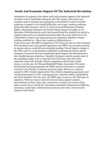 Social And Economic Impacts Of The Industrial Revolution
Introduction In response to the drastic social and economic impacts of the industrial
revolution in the United States during the mid 19th century, labor union were
created in order to facilitate fair negotiations on the behalf of workers with their
employers in regard to work related difficulties such as pay, working conditions,
along with other amenities. Article 23 of the Universal Declaration of Human
Rights, a declaration adopted by the United Nations General Assembly on 10
December 1948 following the end of the Second World War identifies the ability to
organize trade unions as a fundamental human right. On a more federal level, the
United States Congress also began passing laws targeted at industries to better
working conditions as... Show more content on Helpwriting.net ...
Team owners gave the NBPA recognition in 1957; however, due to a lack of interest
from the players and a lack general organization, the NBPA was not taken seriously
by anyone, and as a result did not accomplish anything. This all began to change in
the 1960 s and 70 s, as the dynamic combination of growing fan interest and the
emergence of network television transformed sports leagues and individual teams
into valuable business enterprises. Naturally, the players wanted a greater share of
the expanding wealth; to do so, they had to do it the same ways blue collar
industrial workers did: through collective bargaining with the help of labor
unions, or in this case, the National Basketball Players Association. Previously
dysfunctional and inconsequential, the NBPA turned to Harvard Law graduate
Lawrence Larry Fleisher, an attorney and sports agent. Hired on as a general
counsel in 1962, Fleisher negotiated the first collective bargaining agreement in all
of professional sports in 1967, securing pensions, minimum salaries, and disability
pay for its members. Over the years, the NBPA grew in power as the NBA grew in
popularity. With new massive network television deals, apparel contracts,
advertisement air times, ticket sales, concessions, to name a few sources of the
teams revenue, how to divide the Association s basketball related income (BRI) has
remained a central topic of debate between players and owners. Ever since the
creation of the Players
 
