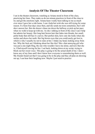 Analysis Of The Theater Classroom
I sat in the theater classroom, watching as Ariana stood in front of the class,
practicing her lines. They make us do ten minute practices in front of the class to
try and get the emotions right. Ariana hasn t really been talking to me as much
ever since I gave her a ride home. I can t help but wish she was still trying for some
reason. It s been four days since then, and she sends me texts sometimes, but I still
don t answer her. But she doesn t chase me down the hallway or pick up her pace
when we walk to keep up with me. As she s talking in front of the class I can t help
but admire her beauty. Her long hair brown hair that fades into blonde, her small,
petite body that still has it s curves. Her perfect skin, how cute she looks when she
smiles and shows her teeth. Her big brown eyes that you could easily get lost in,
which is why I usually try not to stare at her. I shake my head, looking away from
her. Why the fuck am I thinking about her like this? She s that annoying girl who
was just a one night fling, the one who wouldn t leave me alone, and now that she
is, I find myself craving for her. I sat back, looking down at my script, trying to
block out her sweet voice. This play is going to be the actual death of me. I don t
know any of my lines and I don t know how everyone is remembering them so well.
My friends found out that I was going to be in the play and they all plan on showing
me up, I can hear their laughing now. Maybe I just need to practice
 
