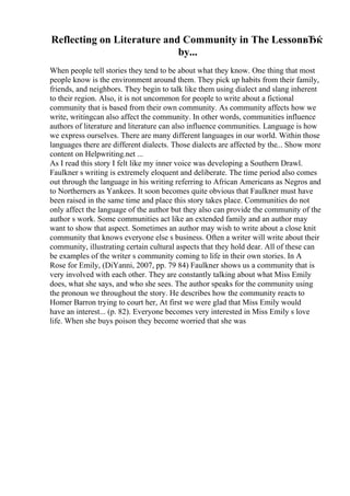 Reflecting on Literature and Community in The LessonвЂќ
by...
When people tell stories they tend to be about what they know. One thing that most
people know is the environment around them. They pick up habits from their family,
friends, and neighbors. They begin to talk like them using dialect and slang inherent
to their region. Also, it is not uncommon for people to write about a fictional
community that is based from their own community. As community affects how we
write, writingcan also affect the community. In other words, communities influence
authors of literature and literature can also influence communities. Language is how
we express ourselves. There are many different languages in our world. Within those
languages there are different dialects. Those dialects are affected by the... Show more
content on Helpwriting.net ...
As I read this story I felt like my inner voice was developing a Southern Drawl.
Faulkner s writing is extremely eloquent and deliberate. The time period also comes
out through the language in his writing referring to African Americans as Negros and
to Northerners as Yankees. It soon becomes quite obvious that Faulkner must have
been raised in the same time and place this story takes place. Communities do not
only affect the language of the author but they also can provide the community of the
author s work. Some communities act like an extended family and an author may
want to show that aspect. Sometimes an author may wish to write about a close knit
community that knows everyone else s business. Often a writer will write about their
community, illustrating certain cultural aspects that they hold dear. All of these can
be examples of the writer s community coming to life in their own stories. In A
Rose for Emily, (DiYanni, 2007, pp. 79 84) Faulkner shows us a community that is
very involved with each other. They are constantly talking about what Miss Emily
does, what she says, and who she sees. The author speaks for the community using
the pronoun we throughout the story. He describes how the community reacts to
Homer Barron trying to court her, At first we were glad that Miss Emily would
have an interest... (p. 82). Everyone becomes very interested in Miss Emily s love
life. When she buys poison they become worried that she was
 