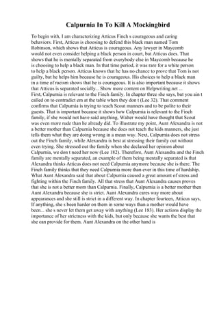 Calpurnia In To Kill A Mockingbird
To begin with, I am characterizing Atticus Finch s courageous and caring
behaviors. First, Atticus is choosing to defend this black man named Tom
Robinson, which shows that Atticus is courageous. Any lawyer in Maycomb
would not even consider helping a black person in court, but Atticus does. That
shows that he is mentally separated from everybody else in Maycomb because he
is choosing to help a black man. In that time period, it was rare for a white person
to help a black person. Atticus knows that he has no chance to prove that Tom is not
guilty, but he helps him because he is courageous. His choices to help a black man
in a time of racism shows that he is courageous. It is also important because it shows
that Atticus is separated socially... Show more content on Helpwriting.net ...
First, Calpurnia is relevant to the Finch family. In chapter three she says, but you ain t
called on to contradict em at the table when they don t (Lee 32). That comment
confirms that Calpurnia is trying to teach Scout manners and to be polite to their
guests. That is important because it shows how Calpurnia is relevant to the Finch
family, if she would not have said anything, Walter would have thought that Scout
was even more rude than he already did. To illustrate my point, Aunt Alexandra is not
a better mother than Calpurnia because she does not teach the kids manners, she just
tells them what they are doing wrong in a mean way. Next, Calpurnia does not stress
out the Finch family, while Alexandra is best at stressing their family out without
even trying. She stressed out the family when she declared her opinion about
Calpurnia, we don t need her now (Lee 182). Therefore, Aunt Alexandra and the Finch
family are mentally separated, an example of them being mentally separated is that
Alexandra thinks Atticus does not need Calpurnia anymore because she is there. The
Finch family thinks that they need Calpurnia more than ever in this time of hardship.
What Aunt Alexandra said that about Calpurnia caused a great amount of stress and
fighting within the Finch family. All that stress that Aunt Alexandra causes proves
that she is not a better mom than Calpurnia. Finally, Calpurnia is a better mother then
Aunt Alexandra because she is strict. Aunt Alexandra cares way more about
appearances and she still is strict in a different way. In chapter fourteen, Atticus says,
If anything, she s been harder on them in some ways than a mother would have
been... she s never let them get away with anything (Lee 183). Her actions display the
importance of her strictness with the kids, but only because she wants the best that
she can provide for them. Aunt Alexandra on the other hand is
 