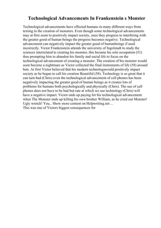 Technological Advancements In Frankenstein s Monster
Technological advancements have effected humans in many different ways from
texting to the creation of monsters. Even though some technological advancements
may at first seem to positively impact society, once they progress to interfering with
the greater good of human beings the progress becomes negative. Technological
advancement can negatively impact the greater good of humanbeings if used
incorrectly. Victor Frankenstein attends the university of Ingolstadt to study the
sciences interrelated to creating his monster, this became his sole occupation (51)
thus prompting him to abandon his family and social life to focus on the
technological advancement of creating a monster. The creation of his monster would
soon become a nightmare as Victor collected the final instruments of life (58) around
him. At first Victor believed that his modern technologywould positively impact
society as he began to call his creation Beautiful (58). Technology is so great that it
can turn bad (Chris) even the technological advancement of cell phones has been
negatively impacting the greater good of human beings as it creates lots of
problems for humans both psychologically and physically (Chris). The use of cell
phones does not have to be bad but rate at which we use technology (Chris) will
have a negative impact. Victor ends up paying for his technological advancement
when The Monster ends up killing his own brother William, as he cried out Monster!
Ugly wretch! You... Show more content on Helpwriting.net ...
This was one of Victors biggest consequences for
 