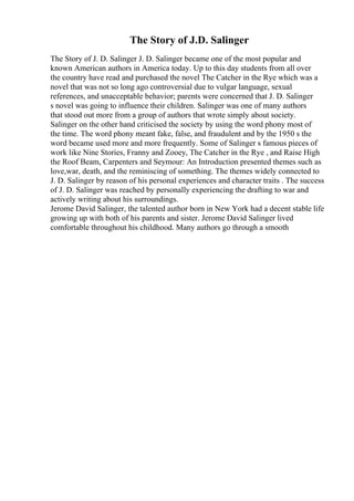 The Story of J.D. Salinger
The Story of J. D. Salinger J. D. Salinger became one of the most popular and
known American authors in America today. Up to this day students from all over
the country have read and purchased the novel The Catcher in the Rye which was a
novel that was not so long ago controversial due to vulgar language, sexual
references, and unacceptable behavior; parents were concerned that J. D. Salinger
s novel was going to influence their children. Salinger was one of many authors
that stood out more from a group of authors that wrote simply about society.
Salinger on the other hand criticised the society by using the word phony most of
the time. The word phony meant fake, false, and fraudulent and by the 1950 s the
word became used more and more frequently. Some of Salinger s famous pieces of
work like Nine Stories, Franny and Zooey, The Catcher in the Rye , and Raise High
the Roof Beam, Carpenters and Seymour: An Introduction presented themes such as
love,war, death, and the reminiscing of something. The themes widely connected to
J. D. Salinger by reason of his personal experiences and character traits . The success
of J. D. Salinger was reached by personally experiencing the drafting to war and
actively writing about his surroundings.
Jerome David Salinger, the talented author born in New York had a decent stable life
growing up with both of his parents and sister. Jerome David Salinger lived
comfortable throughout his childhood. Many authors go through a smooth
 