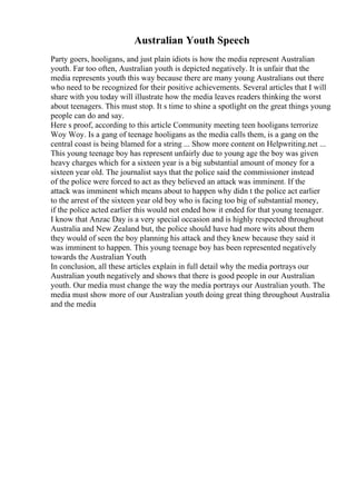 Australian Youth Speech
Party goers, hooligans, and just plain idiots is how the media represent Australian
youth. Far too often, Australian youth is depicted negatively. It is unfair that the
media represents youth this way because there are many young Australians out there
who need to be recognized for their positive achievements. Several articles that I will
share with you today will illustrate how the media leaves readers thinking the worst
about teenagers. This must stop. It s time to shine a spotlight on the great things young
people can do and say.
Here s proof, according to this article Community meeting teen hooligans terrorize
Woy Woy. Is a gang of teenage hooligans as the media calls them, is a gang on the
central coast is being blamed for a string ... Show more content on Helpwriting.net ...
This young teenage boy has represent unfairly due to young age the boy was given
heavy charges which for a sixteen year is a big substantial amount of money for a
sixteen year old. The journalist says that the police said the commissioner instead
of the police were forced to act as they believed an attack was imminent. If the
attack was imminent which means about to happen why didn t the police act earlier
to the arrest of the sixteen year old boy who is facing too big of substantial money,
if the police acted earlier this would not ended how it ended for that young teenager.
I know that Anzac Day is a very special occasion and is highly respected throughout
Australia and New Zealand but, the police should have had more wits about them
they would of seen the boy planning his attack and they knew because they said it
was imminent to happen. This young teenage boy has been represented negatively
towards the Australian Youth.
In conclusion, all these articles explain in full detail why the media portrays our
Australian youth negatively and shows that there is good people in our Australian
youth. Our media must change the way the media portrays our Australian youth. The
media must show more of our Australian youth doing great thing throughout Australia
and the media
 