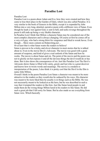 Paradise Lost
Paradise Lost
Paradise Lost is a poem about Adam and Eve, how they were created and how they
came to lose their place in the Garden of Eden, which was also called Paradise. It is
very similar to the book of Genesis in the Bible, except it is expanded by John
Milton into a very long, detailed, narrative poem with a different view of Satan. Even
though he leads a war against God, is sent to hell, and seeks revenge throughout the
poem h still ends up being a very likable character.
In Paradise Lost I think that Milton s character Satan may be considered one of the
most complex characters and is always changing. Of course at first he comes off as
a very evil guy, who had a strong thirst for vengeance and liked to wreak havoc. Even
though ... Show more content on Helpwriting.net ...
Or at least that is what Satan wants the readers to believe!
Satan is proven to be a tricky and clever character in most stories that he is talked
about in. Even in the movie Devil s Advocate. The movie was good with a great
amount of suspense, and kind of gives a real outlook of the Satan and how he
works. The movie is about Satan and sin. The point of the movie and the poem was
not to glorify sin but exposes it and all the devious things the devil would do or has
done. But it also shows the consequences of sin. Just like Paradise Lost The Devil s
Advocate shows Satan is filled with vanity, greed, and lust who is a great deceiver
and knows how to twists words and meanings. The movie is a modern re
interpretation of the poem, I also think it is pretty cool that the Devil in the film is
name John Milton.
Overall I think in the poem Paradise Lost Satan s character was meant to be more
attractive to the readers so they would also be seduced by his ways. His character
was meant to be more liked then he usually is in things such as the Bible. He was
not necessarily meant to be looked at as the hero, but he was described in such a
way that it tempted the readers to like him. Just like Satan lured people in and
made them do the wrong things Milton lured in his readers to like Satan. He did
such a great job that I felt sorry for Satan. But he also made us see everything from
Satan view. Which basically
 