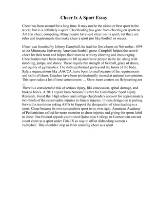 Cheer Is A Sport Essay
Cheer has been around for a long time. It may not be the oldest or best sport in the
world, but it is definitely a sport. Cheerleading has gone from cheering on sports to
All Star cheer, competing. Many people have said cheer isn t a sport, but there are
rules and requirements that make cheer a sport just like football or soccer.
Cheer was founded by Johnny Campbell, he lead the first cheers on November, 1898
at the Minnesota University American football game. Campbell helped the crowd
cheer for their team and helped their team to wins by cheering and encouraging.
Cheerleaders have been required to lift up and throw people in the air, along with
tumbling, jumps, and dance. These require the strength of football, grace of dance,
and agility of gymnastics. The skills performed go beyond the limits of the body.
Safety organizations like ,AACCA, have been formed because of the requirements
and skills of cheer. Coaches have been professionally trained at national conventions.
This sport takes a lot of time commitment. ... Show more content on Helpwriting.net
...
There is a considerable risk of serious injury, like concussion, spinal damage, and
broken bones. A 2011 report from National Center for Catastrophic Sport Injury
Research, found that High school and college cheerleaders account for approximately
two thirds of the catastrophic injuries to female injuries. Illinois delegation is putting
forward a resolution asking AMA to Support the designation of cheerleadingas a
sport. Cheer became its own competitive sport in its own right. American Academy
of Pediatricians called for more attention to cheer injuries and giving the sports label
to cheer. But Federal appeals court ruled Quinnipiac College in Connecticut can not
count cheer as a sport under Title IX as way to offset disbanding women s
volleyball. This shouldn t stop us from counting cheer as a sport
 