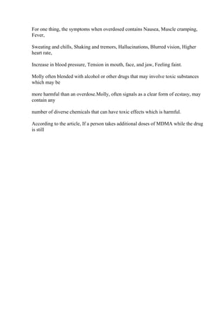 For one thing, the symptoms when overdosed contains Nausea, Muscle cramping,
Fever,
Sweating and chills, Shaking and tremors, Hallucinations, Blurred vision, Higher
heart rate,
Increase in blood pressure, Tension in mouth, face, and jaw, Feeling faint.
Molly often blended with alcohol or other drugs that may involve toxic substances
which may be
more harmful than an overdose.Molly, often signals as a clear form of ecstasy, may
contain any
number of diverse chemicals that can have toxic effects which is harmful.
According to the article, If a person takes additional doses of MDMA while the drug
is still
 