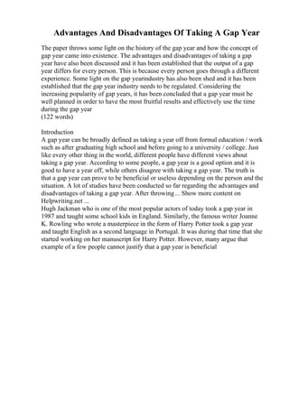 Advantages And Disadvantages Of Taking A Gap Year
The paper throws some light on the history of the gap year and how the concept of
gap year came into existence. The advantages and disadvantages of taking a gap
year have also been discussed and it has been established that the output of a gap
year differs for every person. This is because every person goes through a different
experience. Some light on the gap yearindustry has also been shed and it has been
established that the gap year industry needs to be regulated. Considering the
increasing popularity of gap years, it has been concluded that a gap year must be
well planned in order to have the most fruitful results and effectively use the time
during the gap year
(122 words)
Introduction
A gap year can be broadly defined as taking a year off from formal education / work
such as after graduating high school and before going to a university / college. Just
like every other thing in the world, different people have different views about
taking a gap year. According to some people, a gap year is a good option and it is
good to have a year off, while others disagree with taking a gap year. The truth is
that a gap year can prove to be beneficial or useless depending on the person and the
situation. A lot of studies have been conducted so far regarding the advantages and
disadvantages of taking a gap year. After throwing... Show more content on
Helpwriting.net ...
Hugh Jackman who is one of the most popular actors of today took a gap year in
1987 and taught some school kids in England. Similarly, the famous writer Joanne
K. Rowling who wrote a masterpiece in the form of Harry Potter took a gap year
and taught English as a second language in Portugal. It was during that time that she
started working on her manuscript for Harry Potter. However, many argue that
example of a few people cannot justify that a gap year is beneficial
 