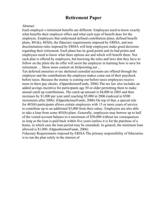 Retirement Paper
Abstract
Each employer s retirement benefits are different. Employees need to know exactly
what benefits their employer offers and what each type of benefit does for the
employee. Employees that understand defined contribution plans, defined benefit
plans, 401(k), 403(b), the fiduciary requirements imposed by ERISA, and non
discrimination rules imposed by ERISA will help employees make good decisions
regarding their retirement. Each plans has its good points and its bad points and
employees need to know what there options are and which will benefit them. Not
each plan is offered by employers, but knowing the rules and laws that they have to
follow on the plans the do offer will assist the employee in learning how to save for
retirement. ... Show more content on Helpwriting.net ...
Tax deferred annuities or tax sheltered custodial accounts are offered through the
employer and the contributions the employee makes come out of their paycheck
before taxes. Because the money is coming out before taxes employees receive
more in there pay checks. (OppenheimerFunds, 2006) The tax law also includes an
added savings incentive for participants age 50 or older permitting them to make
annual catch up contributions. The catch up amount is $4,000 in 2005 and then
increases by $1,000 per year until reaching $5,000 in 2006 (indexed in $500
increments after 2006). (OppenheimerFunds, 2006) On top of that, a special rule
for 403(b) participants allows certain employees with 15 or more years of service
to contribute up to an additional $3,000 from their salary. Employees are also able
to take a loan from some 403(b) plans. Generally, employees may borrow up to half
of the vested account balance to a maximum of $50,000 without tax consequences
as long as the loan is paid back within five years (unless it is for the purchase of a
home, in which case the loan period may be extended). In general, the minimum loan
allowed is $1,000. (OppenheimerFunds, 2006)
Fiduciary Requirements imposed by ERISA The primary responsibility of fiduciaries
is to run the plan solely in the interest of
 