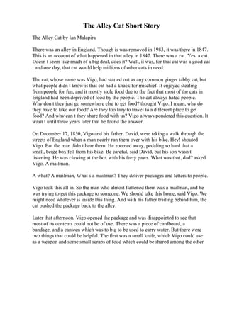 The Alley Cat Short Story
The Alley Cat by Ian Malapira
There was an alley in England. Though is was removed in 1983, it was there in 1847.
This is an account of what happened in that alley in 1847. There was a cat. Yes, a cat.
Doesn t seem like much of a big deal, does it? Well, it was, for that cat was a good cat
, and one day, that cat would help millions of other cats in need.
The cat, whose name was Vigo, had started out as any common ginger tabby cat, but
what people didn t know is that cat had a knack for mischief. It enjoyed stealing
from people for fun, and it mostly stole food due to the fact that most of the cats in
England had been deprived of food by the people. The cat always hated people.
Why don t they just go somewhere else to get food? thought Vigo. I mean, why do
they have to take our food? Are they too lazy to travel to a different place to get
food? And why can t they share food with us? Vigo always pondered this question. It
wasn t until three years later that he found the answer.
On December 17, 1850, Vigo and his father, David, were taking a walk through the
streets of England when a man nearly ran them over with his bike. Hey! shouted
Vigo. But the man didn t hear them. He zoomed away, pedaling so hard that a
small, beige box fell from his bike. Be careful, said David, but his son wasn t
listening. He was clawing at the box with his furry paws. What was that, dad? asked
Vigo. A mailman.
A what? A mailman, What s a mailman? They deliver packages and letters to people.
Vigo took this all in. So the man who almost flattened them was a mailman, and he
was trying to get this package to someone. We should take this home, said Vigo. We
might need whatever is inside this thing. And with his father trailing behind him, the
cat pushed the package back to the alley.
Later that afternoon, Vigo opened the package and was disappointed to see that
most of its contents could not be of use. There was a piece of cardboard, a
bandage, and a canteen which was to big to be used to carry water. But there were
two things that could be helpful. The first was a small knife, which Vigo could use
as a weapon and some small scraps of food which could be shared among the other
 