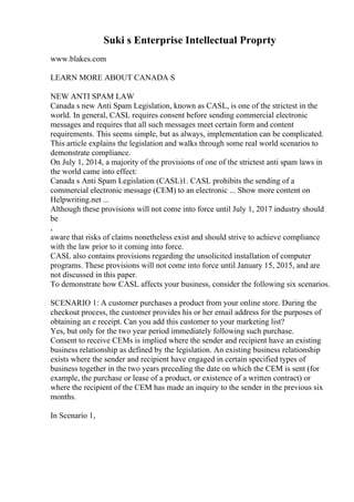 Suki s Enterprise Intellectual Proprty
www.blakes.com
LEARN MORE ABOUT CANADA S
NEW ANTI SPAM LAW
Canada s new Anti Spam Legislation, known as CASL, is one of the strictest in the
world. In general, CASL requires consent before sending commercial electronic
messages and requires that all such messages meet certain form and content
requirements. This seems simple, but as always, implementation can be complicated.
This article explains the legislation and walks through some real world scenarios to
demonstrate compliance.
On July 1, 2014, a majority of the provisions of one of the strictest anti spam laws in
the world came into effect:
Canada s Anti Spam Legislation (CASL)1. CASL prohibits the sending of a
commercial electronic message (CEM) to an electronic ... Show more content on
Helpwriting.net ...
Although these provisions will not come into force until July 1, 2017 industry should
be
,
aware that risks of claims nonetheless exist and should strive to achieve compliance
with the law prior to it coming into force.
CASL also contains provisions regarding the unsolicited installation of computer
programs. These provisions will not come into force until January 15, 2015, and are
not discussed in this paper.
To demonstrate how CASL affects your business, consider the following six scenarios.
SCENARIO 1: A customer purchases a product from your online store. During the
checkout process, the customer provides his or her email address for the purposes of
obtaining an e receipt. Can you add this customer to your marketing list?
Yes, but only for the two year period immediately following such purchase.
Consent to receive CEMs is implied where the sender and recipient have an existing
business relationship as defined by the legislation. An existing business relationship
exists where the sender and recipient have engaged in certain specified types of
business together in the two years preceding the date on which the CEM is sent (for
example, the purchase or lease of a product, or existence of a written contract) or
where the recipient of the CEM has made an inquiry to the sender in the previous six
months.
In Scenario 1,
 