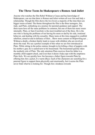 The Three Teens In Shakespeare s Romeo And Juliet
Anyone who watches the film Rebel Without a Cause and has knowledge of
Shakespeare, can see that there is Romeo and Juliet written all over Jim and Judy s
relationship. Though the film shows the two lovers a majority of the time there are
bigger issues at hand. The theme throughout the film is the three teenagers, Jim,
Judy, and Plato, embarking on a journey for parental guidance and support. The
three teens have all the same problems in common, but one of them has more issues
internally. Plato, or Sam Crawford, is the most troubled out of the three. He is the
one who is facing the problems of not having his mom or dad by his side, irrational
behavior, and dealing with his sexuality. Many teens at this time engaged in youthful
rebellion, aimed at and in defiance of their... Show more content on Helpwriting.net ...
Without a doubt, a broken family leads to issues with children who are involved
down the road. We see a perfect example of this when we are first introduced to
Plato. While sitting in the police station, brought in for killing a litter of puppies with
his mother s gun, he is seated next to his housemaid. The housemaid quickly takes
the motherly role of Plato. The only attention Plato receives from his father is a
monthly child support check, and even then it doesn t help cope with the emptiness
Plato feels. We see quickly how Jim becomes a father figure towards Plato by
offering him Jim s jacket, It s warm (Ray). Each of the characters are searching for a
paternal figure to support them physically and emotionally, but it seems the Plato
never finds what he is looking for. Though Jim s kindness towards
 