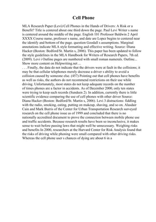 Cell Phone
MLA Research Paper (Levi) Cell Phones in the Hands of Drivers: A Risk or a
Benefit? Title is centered about one third down the page. Paul Levi Writer s name
is centered around the middle of the page. English 101 Professor Baldwin 2 April
XXXX Course name, professor s name, and date are Lopez begins to centered near
the identify and bottom of the page. question Goodall s assumptions. Marginal
annotations indicate MLA style formatting and effective writing. Source: Diana
Hacker (Boston: Bedford/St. Martin s, 2006). This paper has been updated to follow
the style guidelines in the MLA Handbook for Writers of Research Papers, 7th ed.
(2009). Levi i Outline pages are numbered with small roman numerals. Outline...
Show more content on Helpwriting.net ...
. . . Finally, the data do not indicate that the drivers were at fault in the collisions; it
may be that cellular telephones merely decrease a driver s ability to avoid a
collision caused by someone else. (457) Pointing out that cell phones have benefits
as well as risks, the authors do not recommend restrictions on their use while
driving. Unfortunately, most states do not keep adequate records on the number
of times phones are a factor in accidents. As of December 2000, only ten states
were trying to keep such records (Sundeen 2). In addition, currently there is little
scientific evidence comparing the use of cell phones with other driver Source:
Diana Hacker (Boston: Bedford/St. Martin s, 2006). Levi 3 distractions: fiddling
with the radio, smoking, eating, putting on makeup, shaving, and so on. Alasdair
Cain and Mark Burris of the Center for Urban Transportation Research surveyed
research on the cell phone issue as of 1999 and concluded that there is no
nationally accredited document to prove the connection between mobile phone use
and traffic accidents. Because research results have been so inconclusive, it makes
sense to wait before passing laws that might well be unnecessary. Weighing risks
and benefits In 2000, researchers at the Harvard Center for Risk Analysis found that
the risks of driving while phoning were small compared with other driving risks.
Whereas the cell phone user s chances of dying are about 6 in a
 