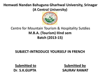 Hemwati Nandan Bahuguna Gharhwal University, Srinagar 
(A Central University) 
Centre for Mountain Tourism & Hospitality Sutdies 
M.B.A. (Tourism) IIInd sem 
Batch (2013-15) 
SUBJECT-INTRODUCE YOURSELF IN FRENCH 
Submitted to Submitted by 
Dr. S.K.GUPTA SAURAV RAWAT 
 